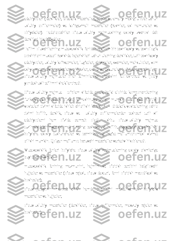 adabiyotlari (darsliklar, didaktik materiallar, tajriba va amaliy mashg’ulotlar uchun
uslubiy   qo’llanmalar)   va   ko’rgazmali   materiallar   (rasmlar,   asl   namunalar   va
ob’yektlar).   Tadqiqotchilar   o’quv-uslubiy   majmuasining   asosiy   zvenosi   deb
darslikni hisoblaydilar. 
Ta’lim oluvchilarning mutaxassislik  fanidan ma’lum  bir texnikaviy va texnologik
topshiriqni mustaqil ravishda bajarishlari uchun ularning darsliklar, turli texnikaviy
adabiyotlar, uslubiy ko’rsatmalar, lug’atlar, chizmalar, sxemalar, mahsulotlar, xom
ashyo materiallari, maketlar va jihozlar, asbob va uskunalarni o’zida qamrab olgan
o’quv-uslubiy   majmualar   bilan   ta’minlanishi   o’qitishni   faollashtiradi   va   ijodiy
yondashuvli ta’limni shakllantiradi.
O’quv-uslubiy   majmua   –   to’plam   sifatida   emas,   balki   alohida   komponentlarning
funksiyalari   jihatidan   o’zaro   almashinuvchanligi   mumkin     bo’lgan   o’qitish
vositalari tizimi sifatida ishlab chiqilishi  kerak. Bu – didaktik vositalarning ochiq
tizimi   bo’lib,   darslik,   o’quv   va     uslubiy   qo’llanmalardan   tashqari   turli   xil
adabiyotlarni   ham   o’zida   qamrab   oladi.   Ushbu   o’quv-uslubiy   majmua
tuzilmasidagi   invariant   mazmunning   tashuvchisi   bo’lib,   tayyorgarlik   yo’nalishi
bo’yicha   asosiy   tushunchalar   va   terminlarning   lug’at-ma’lumotnomasi   xizmat
qilishi mumkin. Qolgan ma’lumot beruvchi materiallar variativ hisoblanadi. 
Mutaxassislik   fanlari   bo’yicha   o’quv-uslubiy   majmualarning   asosiy   qismlariga
quyidagilar kiradi:
mutaxassislik   fanining   mazmunini,   hajmini   va   o’qitish   tartibini   belgilovchi
hujjatlar   va   materiallar   (o’quv   rejasi,   o’quv   dasturi,   fanni   o’qitish   metodikasi   va
boshqalar);
o’quv   jarayonini   nazorat   qilish   hamda   bilimlarni   mustahkamlash   bo’yicha
materiallar va hujjatlar; 
o’quv-uslubiy   materiallar   (darsliklar,   o’quv   qo’llanmalar,   mavzuiy   rejalar   va
boshqalar); 