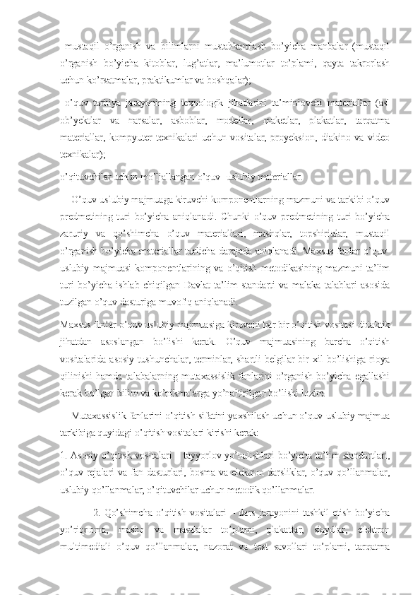   mustaqil   o’rganish   va   bilimlarni   mustahkamlash   bo’yicha   manbalar   (mustaqil
o’rganish   bo’yicha   kitoblar,   lug’atlar,   ma’lumotlar   to’plami,   qayta   takrorlash
uchun ko’rsatmalar, praktikumlar va boshqalar);
  o’quv   tarbiya   jarayonining   texnologik   jihatlarini   ta’minlovchi   materiallar   (asl
ob’yektlar   va   narsalar,   asboblar,   modellar,   maketlar,   plakatlar,   tarqatma
materiallar,   kompyuter   texnikalari   uchun   vositalar,   proyeksion,   diakino   va   video
texnikalar);
o’qituvchilar uchun mo’ljallangan o’quv- uslubiy materiallar.
    O’quv-uslubiy majmuaga kiruvchi komponentlarning mazmuni va tarkibi o’quv
predmetining   turi   bo’yicha   aniqlanadi.   Chunki   o’quv   predmetining   turi   bo’yicha
zaruriy   va   qo’shimcha   o’quv   materiallari,   mashqlar,   topshiriqlar,   mustaqil
o’rganish  bo’yicha materiallar  turlicha darajada  aniqlanadi.  Maxsus  fanlar   o’quv-
uslubiy   majmuasi   komponentlarining   va   o’qitish   metodikasining   mazmuni   ta’lim
turi   bo’yicha   ishlab   chiqilgan   Davlat   ta’lim   standarti   va   malaka   talablari   asosida
tuzilgan o’quv dasturiga muvofiq aniqlanadi.
Maxsus fanlar o’quv uslubiy majmuasiga kiruvchi har bir o’qitish vositasi didaktik
jihatdan   asoslangan   bo’lishi   kerak.   O’quv   majmuasining   barcha   o’qitish
vositalarida  asosiy  tushunchalar,  terminlar,  shartli  belgilar  bir  xil   bo’lishiga  rioya
qilinishi   hamda   talabalarning   mutaxassislik   fanlarini   o’rganish   bo’yicha   egallashi
kerak bo’lgan bilim va ko’nikmalarga yo’naltirilgan bo’lishi lozim.
    Mutaxassislik fanlarini o’qitish sifatini yaxshilash uchun o’quv-uslubiy majmua
tarkibiga quyidagi o’qitish vositalari kirishi kerak:
1. Asosiy o’qitish vositalari – tayyorlov yo’nalishlari bo’yicha ta’lim standartlari,
o’quv rejalari va fan dasturlari, bosma  va elektron darsliklar, o’quv qo’llanmalar,
uslubiy qo’llanmalar, o’qituvchilar uchun metodik qo’llanmalar.
                  2.   Qo’shimcha   o’qitish   vositalari   –   dars   jarayonini   tashkil   etish   bo’yicha
yo’riqnoma,   mashq   va   masalalar   to’plami,   plakatlar,   slaydlar,   elektron
multimediali   o’quv   qo’llanmalar,   nazorat   va   test   savollari   to’plami,   tarqatma 