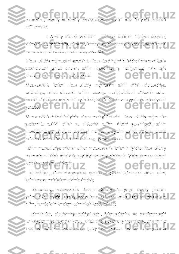 materiallar,   nazariy   va   amaliy   mashg’ulotlarni   tashkil   etish   bo’yicha   metodik
qo’llanmalar.
                    3.   Amaliy   o’qitish   vositalari   –   elektron   doskalar,   flipchart   doskalar,
videoko’zgu, multimedia, televizor, kompyuter, laboratoriya jihozlari, maketlar, asl
namunalar, mahsulotlar, mashinalar, uskunalar.
O’quv-uslubiy majmuasini yaratishda o’quv davri hajmi bo’yicha ilmiy texnikaviy
topshiriqlarni   ishlab   chiqish,   ta’lim   oluvchilarning   faoliyatidagi   psixologik
jihatlarini ham o’rganish talab qilinadi.
Mutaxassislik   fanlari   o’quv-uslubiy   majmuasini   tahlil   qilish   o’qituvchiga,
uslubchiga,   ishlab   chiqarish   ta’limi   ustasiga   mashg’ulotlarni   o’tkazish   uchun
kerakli o’qitish materiallarini loyihalash, ishlab chiqish va tayyorlash imkoniyatini
yaratadi. 
Mutaxassislik   fanlari   bo’yicha   o’quv   mashg’ulotlarini   o’quv-uslubiy   majmualar
yordamida   tashkil   qilish   va   o’tkazish   ta’lim   sifatini   yaxshilaydi,   ta’lim
oluvchilarning   mashg’ulot   davridagi   mehnat   faoliyatini   tashkil   qilishda,   ularda
ko’nikma va malakalarini shakllantirishga yordam beradi. 
Ta’lim   maqsadlariga   erishish   uchun   mutaxassislik   fanlari   bo’yicha   o’quv-uslubiy
majmualarni  ishlab  chiqishda  quyidagi  umumiy talablar  bo’yicha komponentlarni
kiritish zaruriyati aniqlandi:
-   birinchidan,   ta’lim   muassasasida   samarali   o’qitishni   ta’minlash   uchun   bilim,
ko’nikma va malakalarni tizimlashtirish;
-   ikkinchidan,   mutaxassislik   fanlarini   kasbiy   faoliyatga   amaliy   jihatdan
yo’naltirish,   qaysiki,   amaliy   vaziyatlarda   qo’llash   uchun   etarli   va   mustahkam
bilim, ham da ko’nikmalarni ta’minlash kerak bo’ladi;
-   uchinchidan,   o’qitishning   tarbiyalovchi,   izlanuvchanlik   va   rivojlantiruvchi
funksiyalarini ku chaytirish kerak. Ishlab chiqilgan ama liy mashqlar va topshiriqlar
sistemasi   ta’lim   oluvchilarning   ijodiy   va   mustaqil   ishlash   qobiliyatlarini 