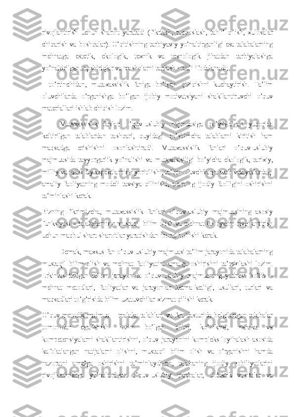 rivojlantirish   uchun   sharoit   yaratadi   (fikrlash,   taqqos lash,   tahlil   qilish,   xulosalar
chiqarish  va  boshqalar).  O’qitishning  tarbiyaviy  yo’naltirganligi   esa  talabalarning
mehnatga   estetik,   ekologik,   texnik   va   texnologik   jihatdan   tarbiyalashga
yo’naltirilgan topshiriqlar va mashqlarni tanla sh orqali ifodalanadi;
-   to’rtinchidan,   mutaxassislik   faniga   bo’lgan   qiziqishni   kuchaytirish.   Ta’lim
oluvchilarda   o’rganishga   bo’lgan   ijobiy   motivatsiyani   shakllantiruvchi   o’quv
materialla ri ishlab chiqish lozim.
Mutaxassislik   fanlari   o’quv-uslubiy   majmuasiga   qo’yiladigan   yuqorida
keltirilgan   talablardan   tashqari,   quyidagi   qo’shimcha   talablarni   kiritish   ham
maqsadga   erishishni   osonlashtiradi.   Mutaxassislik   fanlari   o’quv-uslubiy
majmuasida   tayyorgarlik   yo’nalishi   va   mutaxasisiligi   bo’yicha   ekologik,   tarixiy,
milliy va iqtisodiy aspektlarning yoritilishi, ta’lim oluvchilarga turli vaziyatlardagi
amaliy   faoliyatning   modeli   tavsiya   qilinishi,   ularning   ijodiy   faolligini   oshirishni
ta’minlashi kerak. 
Bizning   fikrimizcha,   mutaxassislik   fanlari   o’quv-uslubiy   majmuasining   asosiy
funksiyasi – talabalarning mustaqil bilim olish va mehnat faoliyatini rivojlantirish
uchun maqbul shart-sharoitlar yaratishdan iborat bo’lishi kerak.
Demak, maxsus fan o’quv-uslubiy majmuasi ta’lim jarayonida talabalarning
mustaqil   bilim   olish   va   mehnat   faoliyatini   amalga   oshirishni   ta’minlashi   lozim.
Erkinlashtirilgan   ta’lim   jarayonida   o’quv-uslubiy   majmuaning   yadrosi   bo’lib   –
mehnat   metodlari,   faoliyatlar   va   jarayonlar   ketma-ketligi,   usullari,   turlari   va
maqsadlari to’g’risida bilim uzatuvchilar xizmat qilishi kerak.
O’quv-metodik   majmua   –   malaka   talablari   va   fan   dasturida   belgilangan   talabalar
tomonidan   egallanishi   lozim   bo’lgan   bilim,   ko’nikma,   malaka   va
kompetensiyalarni   shakllantirishni,   o’quv   jarayonini   kompleks   loyihalash   asosida
kafolatlangan   natijalarni   olishni,   mustaqil   bilim   olish   va   o’rganishni   hamda
nazoratni   amalga   oshirishni   ta’minlaydigan,   talabaning   ijodiy   qobiliyatlarini
rivojlantirishga   yo’naltirilgan   o’quv-uslubiy   manbalar,   didaktik   vositalar   va 