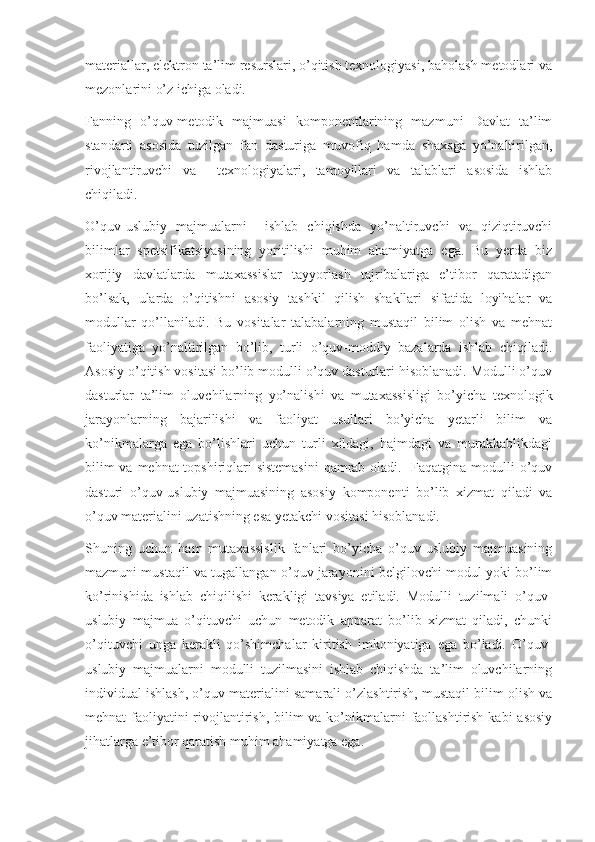 materiallar, elektron ta’lim resurslari, o’qitish texnologiyasi, baholash metodlari va
mezonlarini o’z ichiga oladi.
Fanning   o’quv-metodik   majmuasi   komponentlarining   mazmuni   Davlat   ta’lim
standarti   asosida   tuzilgan   fan   dasturiga   muvofiq   hamda   shaxsga   yo’naltirilgan,
rivojlantiruvchi   va     texnologiyalari,   tamoyillari   va   talablari   asosida   ishlab
chiqiladi.  
O’quv-uslubiy   majmualarni     ishlab   chiqishda   yo’naltiruvchi   va   qiziqtiruvchi
bilimlar   spetsifikatsiyasining   yoritilishi   muhim   ahamiyatga   ega.   Bu   yerda   biz
xorijiy   davlatlarda   mutaxassislar   tayyorlash   tajribalariga   e’tibor   qaratadigan
bo’lsak,   ularda   o’qitishni   asosiy   tashkil   qilish   shakllari   sifatida   loyihalar   va
modullar   qo’llaniladi.   Bu   vositalar   talabalarning   mustaqil   bilim   olish   va   mehnat
faoliyatiga   yo’naltirilgan   bo’lib,   turli   o’quv-moddiy   bazalarda   ishlab   chiqiladi.
Asosiy o’qitish vositasi bo’lib modulli o’quv dasturlari hisoblanadi. Modulli o’quv
dasturlar   ta’lim   oluvchilarning   yo’nalishi   va   mutaxassisligi   bo’yicha   texnologik
jarayonlarning   bajarilishi   va   faoliyat   usullari   bo’yicha   yetarli   bilim   va
ko’nikmalarga   ega   bo’lishlari   uchun   turli   xildagi,   hajmdagi   va   murakkablikdagi
bilim  va mehnat topshiriqlari  sistemasini  qamrab oladi.   Faqatgina modulli  o’quv
dasturi   o’quv-uslubiy   majmuasining   asosiy   komponenti   bo’lib   xizmat   qiladi   va
o’quv materialini uzatishning esa yetakchi vositasi hisoblanadi. 
Shuning   uchun   ham   mutaxassislik   fanlari   bo’yicha   o’quv-uslubiy   majmuasining
mazmuni mustaqil va tugallangan o’quv jarayonini belgilovchi modul yoki bo’lim
ko’rinishida   ishlab   chiqilishi   kerakligi   tavsiya   etiladi.   Modulli   tuzilmali   o’quv-
uslubiy   majmua   o’qituvchi   uchun   metodik   apparat   bo’lib   xizmat   qiladi,   chunki
o’qituvchi   unga   kerakli   qo’shimchalar   kiritish   imkoniyatiga   ega   bo’ladi.   O’quv-
uslubiy   majmualarni   modulli   tuzilmasini   ishlab   chiqishda   ta’lim   oluvchilarning
individual ishlash, o’quv materialini samarali o’zlashtirish, mustaqil bilim olish va
mehnat faoliyatini rivojlantirish, bilim va ko’nikmalarni  faollashtirish kabi  asosiy
jihatlarga e’tibor qaratish muhim ahamiyatga ega.  