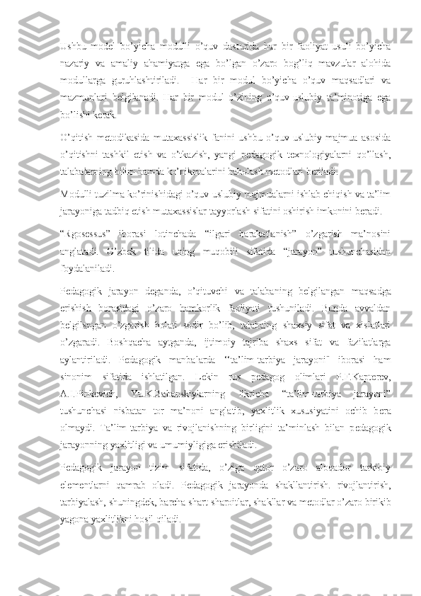 Ushbu   model   bo’yicha   modulli   o’quv   dasturida   har   bir   faoliyat   usuli   bo’yicha
nazariy   va   amaliy   ahamiyatga   ega   bo’lgan   o’zaro   bog’liq   mavzular   alohida
modullarga   guruhlashtiriladi.     Har   bir   modul   bo’yicha   o’quv   maqsadlari   va
mazmunlari   belgilanadi.   Har   bir   modul   o’zining   o’quv-uslubiy   ta’minotiga   ega
bo’lishi kerak.  
O’qitish   metodikasida   mutaxassislik   fanini   ushbu   o’quv-uslubiy   majmua   asosida
o’qitishni   tashkil   etish   va   o’tkazish,   yangi   pedagogik   texnologiyalarni   qo’llash,
talabalarning bilim hamda ko’nikmalarini baholash metodlari beriladi.
Modulli tuzilma ko’rinishidagi o’quv-uslubiy majmualarni ishlab chiqish va ta’lim
jarayoniga tadbiq etish mutaxassislar tayyorlash sifatini oshirish imkonini beradi. 
“Rgos е ssus”   iborasi   lotinchada   “ilgari   harakatlanish”   o’zgarish   ma’nosini
anglatadi.   O’zb е k   tilida   uning   muqobili   sifatida   “jarayon”   tushunchasidan
foydalaniladi.
P е dagogik   jarayon   d е ganda,   o’qituvchi   va   talabaning   b е lgilangan   maqsadga
erishish   borasidagi   o’zaro   hamkorlik   faoliyati   tushuniladi.   Bunda   avvaldan
b е lgilangan   o’zgarish   holati   sodir   bo’lib,   talabaing   shaxsiy   sifat   va   xislatlari
o’zgaradi.   Boshqacha   aytganda,   ijtimoiy   tajriba   shaxs   sifat   va   fazilatlarga
aylantiriladi.   P е dagogik   manbalarda   ‘‘ta’lim-tarbiya   jarayoni"   iborasi   ham
sinonim   sifatida   ishlatilgan.   L е kin   rus   p е dagog   olimlari   P.F.Kapt е r е v,
A.I.Pink е vich,   Yu.K.Babanskiylarning   fikricha   “ta’lim-tarbiya   jarayoni”
tushunchasi   nisbatan   tor   ma’noni   anglatib,   yaxlitlik   xususiyatini   ochib   b е ra
olmaydi.   Ta’lim-tarbiya   va   rivojlanishning   birligini   ta’minlash   bilan   p е dagogik
jarayonning yaxlitligi va umumiyligiga erishiladi.
P е dagogik   jarayon   tizim   sifatida,   o’ziga   qator   o’zaro   aloqador   tarkibiy
el е m е ntlarni   qamrab   oladi.   P е dagogik   jarayonda   shakllantirish.   rivojlantirish,
tarbiyalash, shuningd е k, barcha shart-sharoitlar, shakllar va m е todlar o’zaro birikib
yagona yaxlitlikni hosil qiladi. 