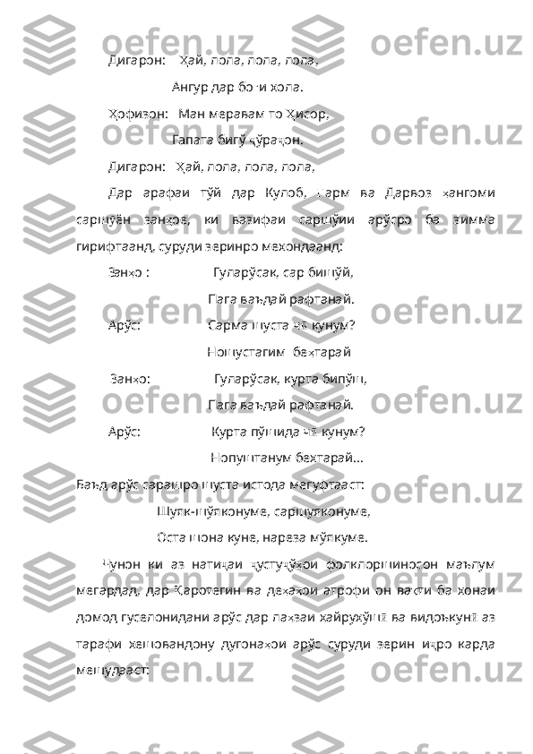 Дигарон:      Ҳ ай ,  лола ,  лола ,  лола ,
                   Ангур дар бо ғ и   хола . 
Ҳ офизон :     Ман меравам то  Ҳ исор ,
                   Гапата бигў  ҷ ўра ҷ он.
Дигарон:     Ҳ ай ,  лола ,  лола ,  лола ,
Дар   арафаи   т ў й   дар   Кулоб,   Ғ арм   ва   Дарвоз   ҳ ангоми
cap ш ӯ ё н   зан ҳ ое ,   ки   вазифаи   сарш ў ии   ар ў сро   ба   з и мма
гирифтаа н д, суруди зеринро мехондаанд:
3ан ҳ о   :                     Гулар ў сак, cap биш ў й,
                 Пага ваъдай рафтанай. 
   Арўс:                      Сарма шуста ч ӣ  кунум?
               Ношустагим  бе ҳ тарай
          3ан ҳ о :                   Гуларўсак, курта бипўш,
               Пага ваъдай рафтанай. 
Арўс:                     Курта пўшида ч ӣ  кунум?
                                        Нопуштанум бехтарай...
Баъд арўс сарашро шуста истода мегуфтааст:
Шуяк-шўяконуме, саршуяконуме, 
Оста шона куне, нареза мўякуме.
Чунон   ки   аз   нати ҷ аи   ҷ усту ҷ ў ҳ ои   фолклорши н осон   маълум
м е гардад,   дар   Қ аротеги н   ва   де ҳ а ҳ ои   атроф и   он   ва қ ти   ба   хона и
домод гуселонидан и  ар ў с дар ла ҳ заи   хайрух ў ш ӣ  ва в и доъкун ӣ  а з
тарафи   хешовандо н у   дугона ҳ ои   ар ў с   суруди   зерин   и ҷ ро   кар да
мешудааст: 