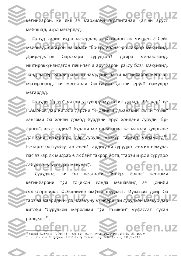 келинбарон ,   ки   яке   аз   мар ҳ илаи   пуртантанаи   ҷ ашни   арўс ӣ
мебошад ,  и ҷ ро   мегардад . 
Суруд   чунин   и ҷ ро   мега рдад:   сарбайтхон   як   мисраъ   ё   байт
мехонад,   дигарон   на қ ароти   “Ёр - ёр ,   ёроне” - ро   такрор   мекунанд .
Доирадастон   баробари   сурудхон ӣ   доира   менавозанд ,
иштироккунандагон   пеш - пеши   арўсбарон   ра қ су   боз ӣ   мекунанд ,
чанд   нафар   барои   равшан   намудани   пеши   келинбарон   машъа л
мегиронанд,   ки   манзараи   бошукў ҳ и   ҷ ашни   арўс ӣ   намудор
мегардад .
Суруди   “Ёр-ёр”   матни   устувору   муста қ ил   дорад .   В . Асрор ӣ   ва
Р . Амонов   дар   китоби   дарсии   “Э ҷ одиёти   да ҳ анакии   хал қ и   то ҷ ик”
ҳ ангоми   ба   хонаи   домод   бурдани   арўс   хондани   суруди   “Ёр -
ёроне” ,   хеле   қ адим ӣ   будани   матн ҳ ои   он ҳ о   ва   мав қ еи   ҷ удогона
доштани   на қ аротро   дар   суруди   мазкур   таъкид   менамояд 10
.
На қ арот   бошукў ҳ у   тантанав ӣ   гардидани   сурудро   таъмин   намуда ,
пас   аз   ҳ ар   як   мисраъ   ё   як   байт   такрор   ёфта ,  “тарзи   и ҷ рои   сурудро
сабук ва  ғ ул ғ уладор   мекунад” .
Суруд ҳ ое,   ки   бо   на қ ароти   “Ёр - ёр ,   ёроне”   ҳ ангоми
келинбарони   т ӯ и   то ҷ икон   хонда   мешаванд   аз   ҷ ониби
фолклоршинос   Ф . Зе ҳ ниева   ом ӯ хта   шудааст .   Му ҳ а ққ и қ   доир   ба
тарз   ва   мавриди   и ҷ ро ,  мазмуну   мундари ҷ аи   суруд ҳ ои   мазкур   дар
китоби   “Суруд ҳ ои   маросими   т ӯ и   то ҷ икон”   муфассал   сухан
рондааст 11
.
10
 Асрор  В., Амонов Р. Э одиёти даҳанакии халқи то ик. –Душанбе: Маориф, 1980, саҳ. 74ӣ ҷ ҷ
11
 Ниг.: Зеҳниева Ф. Сурудҳои маросими тўи то икон. –Душанбе: Дониш, 1978, саҳ.92-94	
ҷ 