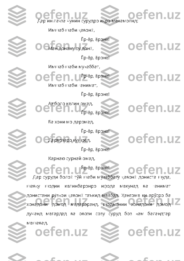 Дар ин ла ҳ за   чунин   сурудро   и ҷ ро   менам оянд: 
Имшаб шаби  ҷ авон ӣ ,
Ёр-ёр, ёроне!
Ман донаму ту дон ӣ ,
Ёр-ёр, ёроне!
Имшаб шаби му ҳ аббат ,
Ёр-ёр, ёроне!
Имшаб шаби  ғ анимат ,
Ёр-ёр, ёроне!
Аз боло келин омад,
Ёр-ёр, ёроне!
Ба хони мо даромад,
Ёр-ёр, ёроне!
Дарвозаро кушоед,
Ёр-ёр, ёроне!
Карнаю сурнай омад ,
Ёр-ёр, ёроне!
Дар   суруди   боло ӣ   тўй   шаби   му ҳ аббату   ҷ авон ӣ   дониста   шуда ,
шав қ у   шодии   келинбаронро   ифода   мекунад   ва   ғ анимат
донистани   р ӯ з ҳ ои   ҷ авон ӣ   таъкид   меёбад .   Ҳ ангоме   ки   арўсро   ба
хонадони   дом од   медароранд,   шодмонии   хонадони   домод
дучанд   мегардад   ва   овози   созу   суруд   боз   ҳ ам   баландтар
мешавад . 