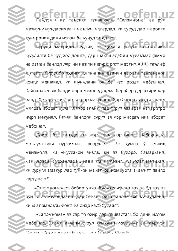 Пайдоиш   ва   таърихи   ташаккули   “Саломнома”   аз   рўи
мазмуну мундари ҷ ааш   маълум   мегардад ,   ки   суруд   дар   шароити
ҳ укмрони и дини ислом ба ву ҷ уд   омадааст .
Суруди   мавриди   тад қ и қ   аз   ҷ и ҳ ати   услуб   ва   поэтик ӣ
хусусияти   ба   худ   хос   дошта ,   дар   шакли   адабии   мухаммас   ( аммо
на   ҳ амаи   банд ҳ о   дар   ин   шакли   шеър ӣ   рост   меоянд   А . Ш .)  таълиф
ёфтааст .   Суруд   бо   о ҳ анги   дилнишин ,   вазнин   ва   хеле   тантананок
хонда   мешавад ,   ки   шунидани   он   ба   кас   ро ҳ ат   мебахшад .
Кайвоназан   як   банди   онро   мехонад ,  ҳ ама   баробар   дар   охири   ҳ ар
банд   “ Ҳ азор   алейк” - ро   такрор   мекунанд .  Ҳ ар  банди суруд аз пан ҷ
мисраъ   иборат   буда ,  “ Ҳ азор   алейк”   дар   суруд   вазифаи   на қ аротро
и ҷ ро   мекунад .   Баъзи   банд ҳ ои   суруд   аз   чор   мисраъ   низ   и борат
мебошад.
Доир   ба   суруди   мазкур   фолклоршинос   Ф.Зе ҳ ниева
маълумот ҳ ои   пур қ иммат   овардааст .   Аз   ҷ умла   ў   таъкид
менамояд ,   ки   «Нусха ҳ ои   зиёде ,   ки   аз   Бухоро ,   Самар қ анд ,
Қ аш қ адарё ,   Сурхандарё…   навишта   шудаанд ,   ша ҳ одат   меди ҳ ад ,
ки   суруди   мазкур   дар   тўй ҳ ои   ма ҳ а л ҳ ои   номбурда   а ҳ амият   пайдо
кардааст» 14
.
«Саломнома»-ро  бибиотун ҳ о ,   бибихалифа ҳ о   го ҳ   аз   ёд   го ҳ   аз
рўи   қ о ғ аз   мехондаанд .   Дар   баъзе   ҷ ой ҳ о   за ноне   ёфт   мешудаанд,
ки «Саломнома»-хон ӣ   ба  он ҳ о касб буда аст.
«Саломнома» аз сар то охир дар пайвастаг ӣ   бо   дини   ислом
мебошад.   Қ исми   аввали   суруд   ҳ амчун   му қ аддима   аз   таърифи
14
 Зеҳниева Ф. Сурудҳои маросими тўи то икон. –Душанбе: Дониш, 1978, саҳ. 99ҷ 