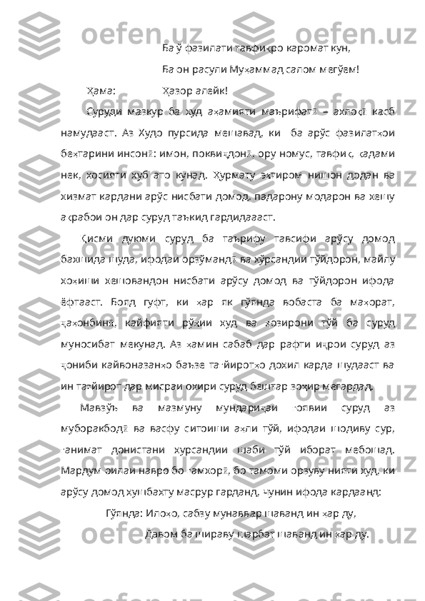 Ба ў фазилати тавфи қ ро   каромат   кун ,
Ба он расули Му ҳ аммад   салом   мегўем !
Ҳ ама :  Ҳ азор   алейк !
Суруди   мазкур   ба   худ   а ҳ амияти   маърифат ӣ   –   ахло қӣ   касб
намудааст .   Аз   Худо   пурсида   мешавад ,   ки     ба   арўс   фазилат ҳ ои
бе ҳ тарини   инсон ӣ :   имон ,   покви ҷ дон ӣ ,   ору   номус ,   тавфи қ ,   қ адами
нек ,   хосияти   хуб   ато   куна д.   Ҳ урмату   э ҳ тиром   нишон   додан   ва
хизмат   кардани   арўс   нисбати   домод ,   падарону   модарон   ва   хешу
а қ рабои   он   дар   суруд   таъкид   гардидаааст . 
Қ исми   дуюми   суруд   ба   таърифу   тавсифи   арўсу   домод
бахшида шуда, ифодаи орзўманд ӣ   ва   хўрсандии   тўйдорон ,  майлу
хо ҳ иши   хешо вандон   нисбати   арўсу   домод   ва   тўйдорон   ифода
ёфтааст.   Бояд   гуфт,   ки   ҳ ар   як   гўянда   вобаста   ба   ма ҳ орат ,
ҷ а ҳ онбин ӣ ,   кайфияти   рў ҳ ии   худ   ва   ҳ озирони   тўй   ба   суруд
муносибат   мекунад .   Аз   ҳ амин   сабаб   дар   рафти   и ҷ рои   суруд   аз
ҷ ониби   кайвоназан ҳ о   баъзе   та ғ йирот ҳ о   дох ил   карда   шудааст   ва
ин та ғ йирот   дар   мисраи   охири   суруд   бештар   зо ҳ ир   мегардад . 
Мавзўъ   ва   мазмуну   мундари ҷ аи   ғ оявии   суруд   аз
муборакбод ӣ   ва   васфу   ситоиши   а ҳ ли   тўй ,   ифодаи   шодиву   сур ,
ғ анимат   донистани   хурсандии   шаби   тўй   иборат   мебошад .
Мардум   оилаи   навро   бо   ғ амхор ӣ ,  бо   тамоми   орзуву   нияти   худ ,  ки
арўсу   домод   хушбахту   масрур   гарданд ,  чунин   ифода   кардаанд :
Гўянда: Ило ҳ о ,  сабзу   мунаввар   шаванд   ин   ҳ ар   ду , 
   Давом ба шираву шарбат шаванд ин  ҳ ар   ду . 
