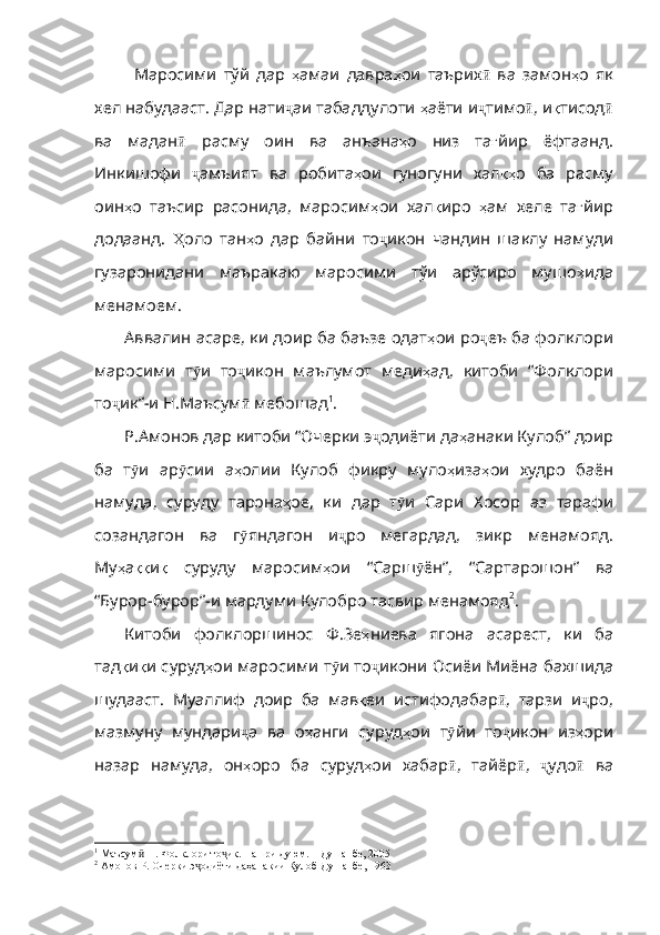 Маросими   тўй   дар   ҳ амаи   давра ҳ ои   таърих ӣ   ва   замон ҳ о   як
хел   набудааст .  Дар   нати ҷ аи табаддулоти  ҳ аёти   и ҷ тимо ӣ , и қ тисод ӣ
ва   мадан ӣ   расму   оин   ва   анъана ҳ о   низ   та ғ йир   ёфтаанд .
И нкишофи   ҷ амъият   ва   робита ҳ ои   гуногуни   хал қҳ о   ба   расму
оин ҳ о   таъсир   расонида ,   маросим ҳ ои   хал қ иро   ҳ ам   хеле   та ғ йир
додаанд .   Ҳ оло   тан ҳ о   дар   байни   то ҷ икон   чандин   шаклу   намуди
гузаронидани   маъракаю   маросими   тўи   арўсиро   мушо ҳ ида
менамоем . 
Аввалин асаре, ки доир ба баъзе одат ҳ ои   ро ҷ еъ   ба   фолклори
маросими   т ӯ и   то ҷ икон   маълумот   меди ҳ ад ,   китоби   “Фолклори
то ҷ ик” - и   Н . Маъсум ӣ  мебошад 1
.
Р.Амонов дар китоби “Очерки э ҷ одиёти   да ҳ анаки   Кулоб”   доир
ба   т ӯ и   ар ӯ сии   а ҳ олии   Кулоб   фикру   муло ҳ иза ҳ ои   худро   баён
намуда ,   суруду   тарона ҳ ое,   ки   дар   т ӯ и   Сари   Хосор   аз   тарафи
созандагон   ва   г ӯ яндагон   и ҷ ро   мегардад ,   зикр   менамояд .
Му ҳ а ққ и қ   суруду   маросим ҳ ои   “Сарш ӯ ён” ,   “Сартарошон”   ва
“Бурор - бурор” - и   мардуми   Кулобро   тасвир  менамояд 2
.
Китоби   фолклоршинос   Ф.Зе ҳ ниева   ягона   асарест ,   ки   ба
тад қ и қ и   су руд ҳ ои   маросими   т ӯ и   то ҷ икони   Осиёи   Миёна   бахшида
шудааст .   Муаллиф   доир   ба   мав қ еи   истифодабар ӣ ,   тарзи   и ҷ ро ,
мазмуну   мундари ҷ а   ва   о ҳ анги   суруд ҳ ои   т ӯ йи   то ҷ икон   из ҳ ори
назар   намуда ,   он ҳ оро   ба   суруд ҳ ои   хабар ӣ ,   тайёр ӣ ,   ҷ удо ӣ   ва
1
 Маъсум  Н. Фолклори то ик. Нашри дуюм. – Душанбе, 2005ӣ ҷ
2
 Амонов Р. Очерки э одиёти даҳанакии Кулоб Душанбе, 1963	
ҷ 
