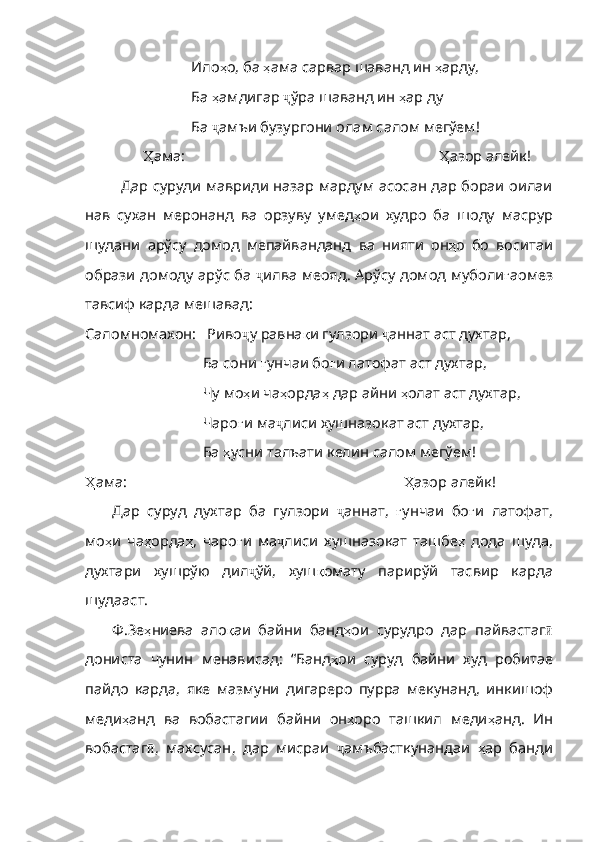 Ило ҳ о ,  ба   ҳ ама   сарвар   шаванд   ин   ҳ арду ,
Ба  ҳ амдигар   ҷ ўра   шаванд  ин  ҳ ар   ду
Ба  ҷ амъи   бузургони   олам   салом   мегўем !
       Ҳ ама :    Ҳ азор   алейк !
Дар суруди мавриди назар мардум асосан дар бораи оилаи
нав   сухан   меронанд   ва   орзуву   умед ҳ ои   худро   ба   шоду   масрур
шудани   арўсу   домод   мепайванданд   ва   нияти   он ҳ о   бо   воситаи
об рази домоду арўс ба   ҷ илва   меояд .   Арўсу   домод   муболи ғ аомез
тавсиф   карда   мешавад :
Саломномахон:   Риво ҷ у   равна қ и   гулзори   ҷ аннат   аст   духтар ,
   Ба сони  ғ унчаи   бо ғ и   латофат   аст   духтар ,
   Чу мо ҳ и   ча ҳ орда ҳ   дар   айни   ҳ олат   аст   духтар ,
   Чаро ғ и   ма ҷ лиси   хушназокат  аст духтар,
   Ба  ҳ усни   талъати   келин   салом   мегўем !
Ҳ ама :  Ҳ азор   алейк ! 
Дар   суруд   духтар   ба   гулзори   ҷ аннат ,   ғ унчаи   бо ғ и   латофат ,
мо ҳ и   ча ҳ орда ҳ ,   чаро ғ и   ма ҷ лиси   хушназокат   ташбе ҳ   дода   шуда ,
духтари   хушрўю   дил ҷ ўй ,   хуш қ омату   парирўй   тасвир   карда
шудаа ст. 
Ф.Зе ҳ ниева   ало қ аи   байни   банд ҳ ои   сурудро   дар   пайвастаг ӣ
дониста   чунин   менависад :   “Банд ҳ ои   суруд   байни   худ   робитае
пайдо   карда ,   яке   мазмуни   дигареро   пурра   мекунанд ,   инкишоф
меди ҳ анд   ва   вобастагии   байни   он ҳ оро   ташкил   меди ҳ анд .   Ин
вобастаг ӣ ,   махсусан ,   дар   мисраи   ҷ амъбасткунандаи   ҳ ар   банди 