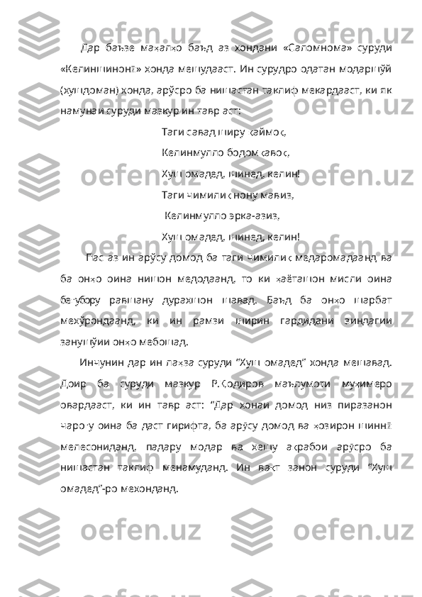 Дар   баъзе   ма ҳ ал ҳ о   баъд   аз   хо н дани   «Салом н ома»   суруд и
«Кели н ш и но н ӣ » хонда мешудааст. Ин сурудро одатан модаршўй
(хушдоман) хонда, арўсро ба нишастан таклиф мекардааст, ки як
намунаи суруди мазкур ин тавр аст:
Таги савад ширу  қ аймо қ , 
Келинмулло бодом қ аво қ , 
Хуш омадед,  шинед , кел и н! 
Таги чим и ли қ  нону мав из ,
 Келинмулло эрка-аз и з, 
Хуш омадед, ш и нед, келин! 
Пас  аз  ин  ар ў су  домод   ба таги  чим и ли қ   медарома даанд   в а
ба   он ҳ о   ои н а   н и шон   медодаанд,   то   ки   ҳ аёташон   мисл и   о и на
бе ғ убору   равшану   дурахшо н   шавад.   Баъд   ба   он ҳ о   шарбат
мехўрондаанд,   ки   ин   рамзи   ширин   гардидани   зиндагии
занушўии он ҳ о мебошад. 
Инчунин   дар   ин   ла ҳ за   суруди   “Хуш   омадед”   хонда   мешавад .
Доир   ба   суруди   мазкур   Р . Қ одиров   маълумоти   му ҳ имеро
овардааст ,   ки   ин   тавр   аст :   “Дар   хонаи   домод   низ   пиразанон
чаро ғ у   оина   ба   даст   гирифта ,   ба   ар ӯ су   домод  ва   ҳ озирон   шинн ӣ
мелесониданд ,   падару   модар   ва   хешу   а қ рабои   ар ӯ сро   ба
нишастан   таклиф   менамуданд .   Ин   ва қ т   занон   суруди   “Хуш
омадед” - ро   мехонданд . 