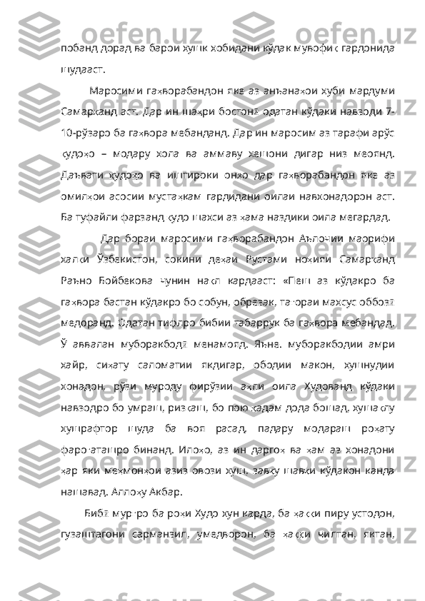 побанд   дорад   ва   барои   хушк   хобидани   кўдак   мувофи қ   гардонида
шудааст .
    Маросими   га ҳ ворабандон   яке   аз   анъана ҳ ои   хуби   мардуми
Самар қ анд   аст .   Дар   ин   ша ҳ ри   бостон ӣ   одатан   кўдаки   навзоди   7-
10- рўзаро   ба   га ҳ вора   мебанданд .  Дар   ин   маросим   аз   тарафи   арўс
қ удо ҳ о   –   модару   хола   ва   аммаву   хешони   дигар   низ   меоянд .
Даъвати   қ удо ҳ о   ва   иштироки   он ҳ о   дар   га ҳ ворабандон   яке   аз
омил ҳ ои   асосии   муста ҳ кам   гардидани   оилаи   навхонадорон   аст .
Ба   туфайли   фарзанд   қ удо   шахси   аз   ҳ ама   наздики   оила   мегардад . 
        Дар   бораи   маросими   га ҳ ворабандон   Аълочии   маорифи
хал қ и   Ўзбекистон ,   сокини   де ҳ аи   Рустами   но ҳ ияи   Самар қ анд
Раъно   Бойбекова   чунин   на қ л   кардааст :   «Пеш   аз   кўдакро   ба
га ҳ вора   бастан   кўдакро   бо   собун ,  обрезак ,  та ғ ораи   махсус   оббоз ӣ
медоранд .   Одатан   тифлро   бибии   табаррук   ба   га ҳ вора   мебандад .
Ў   аввалан   муборакбод ӣ   менамояд .   Яъне .   муборакбодии   амри
хайр ,   си ҳ ату   саломат ии   якдигар,   ободии   макон,   хушнудии
хонадон,   рўзи   муроду   фирўзии   а ҳ ли   оила   Худованд   кўдаки
навзодро   бо   умраш ,  риз қ аш ,  бо   пою   қ адам   дода   бошад ,  хуша қ лу
хушрафтор   шуда   ба   воя   расад ,   падару   модараш   ро ҳ ату
фаро ғ аташро   бинанд .   Ило ҳ о ,   аз   ин   дарго ҳ   ва   ҳ ам   аз   хонад они
ҳ ар   яки   ме ҳ мон ҳ ои   азиз   овози   хуш ,   зав қ у   шав қ и   кўдакон   канда
нашавад .  Алло ҳ у   Акбар .
  Биб ӣ   мур ғ ро   ба   ро ҳ и   Худо   хун   карда ,   ба   ҳ а ққ и   пиру   устодон ,
гузаштагони   сарманзил ,   умедворон ,   ба   ҳ а ққ и   чилтан ,   яктан , 