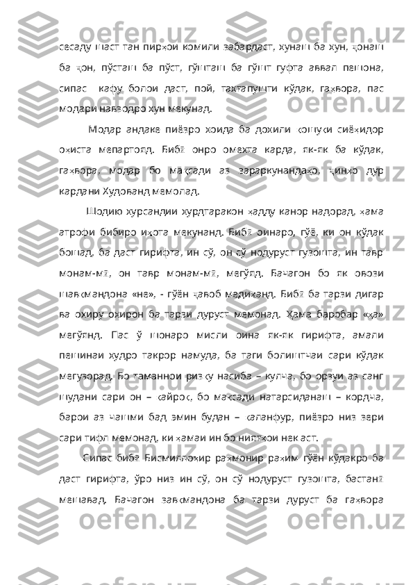 сесаду   шаст   тан   пир ҳ ои   комили   забардаст ,   хунаш   ба   х ун,   ҷ онаш
ба   ҷ он ,   пўсташ   ба   пўст ,   гўшташ   ба   гўшт   гуфта   аввал   пешона ,
сипас     кафу   болои   даст ,   пой ,   тахтапушти   кўдак ,   га ҳ вора ,   пас
модари   навзодро   хун   мекунад .
    Модар   андаке   пиёзро   хоида   ба   дохили   қ ошу қ и   сиё ҳ идор
о ҳ иста   мепартояд .   Биб ӣ   онро   омехта   карда ,   як -як   ба   кўдак,
га ҳ вора ,   модар   бо   ма қ сади   аз   зараркунанда ҳ о ,   ҷ ин ҳ о   дур
кардани   Худованд   мемолад .
   Шодию хурсандии  хурдтаракон   ҳ адду   канор   надорад ,   ҳ ама
атрофи   бибиро   и ҳ ота   мекунанд .   Биб ӣ   оинаро ,   гўё ,   ки   он   кўдак
бошад ,   ба   даст   гирифта ,   ин   сў ,   он   сў   нодуруст   гузошта,   ин   тавр
монам-м ӣ ,   он   тавр   монам - м ӣ ,   мегўяд .   Бачагон   бо   як   овози
шав қ мандона   «не» ,   -   гўён   ҷ авоб   меди ҳ анд .   Биб ӣ   ба   тарзи   дигар
ва   охиру   охирон   ба   тарзи   дуруст   мемонад .   Ҳ ама   баробар   « ҳ а»
мегўянд .   Пас   ў   шонаро   мисли   оина   як - як   гирифта ,   амали
пешинаи   худро   такрор   намуда,   ба   таги   болиштчаи   сари   кўдак
мегузорад.   Бо   таманнои   риз қ у   насиба   –   кулча ,   бо   орзуи   аз   санг
шудани   сари   он   –   қ айро қ ,   бо   ма қ сади   натарсиданаш   –   кордча ,
барои   аз   чашми   бад   эмин   будан   –   қ аланфур ,   пиёзро   низ   зери
сари   тифл   мемонад ,  ки   ҳ амаи  ин бо ният ҳ ои   нек   аст .
  Сипас   биб ӣ   Бисмилло ҳ ир   ра ҳ монир   ра ҳ им   гўён   кўдакро   ба
даст   гирифта ,   ўро   низ   ин   сў ,   он   сў   нодуруст   гузошта ,   бастан ӣ
мешавад .   Бачагон   зав қ мандона   ба   тарзи   дуруст   ба   га ҳ вора 