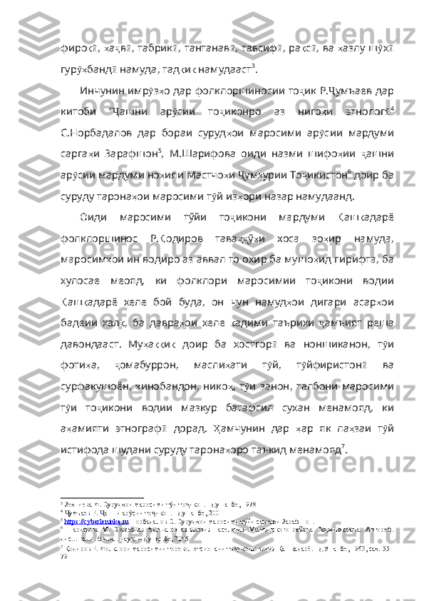 фиро қӣ ,   ҳ а ҷ в ӣ ,   табрик ӣ ,   тантанав ӣ , тавсиф ӣ ,   ра қ с ӣ ,   ва   ҳ азлу   ш ӯ х ӣ
гур ҳ	
ӯ банд ӣ   намуда ,  тад қ и қ  намудааст 3
.
Инчунин имр ӯ з ҳ о   дар   фолклоршиносии   то ҷ ик   Р . Ҷ умъаев   дар
китоби   “ Ҷ ашни   ар ӯ сии   то ҷ иконро   аз   ниго ҳ и   этнолог ӣ 4
С.Норбадалов   дар   бораи   суруд ҳ ои   маросими   ар ӯ сии   мардуми
сарга ҳ и   Зарафшон 5
,   М.Шарифова   оиди   назми   шифо ҳ ии   ҷ ашни
ар ӯ сии   мардуми   но ҳ ияи   Мастчо ҳ и   Ҷ ум ҳ урии  То ҷ икистон 6
 доир ба
суруду тарона ҳ ои   маросими   т ӯ й   из ҳ ори   назар   намудаанд .
Оиди   маросими   тўйи   то ҷ икони   м ap д y ми   Қ аш қ адарё
фолклоршинос   Р . Қ одиров   тава ҷҷ ў ҳ и   xoca   з o ҳ и p   н a м y д a,
м apoc им ҳ ои   ин  водиро аз аввал то oxиp ба мyшo ҳ ид   ги p ифт a,  ба
хулосае   меояд ,   ки   фолклори   маросимии   то ҷ икони   водии
Қ аш қ адарё   хеле   бой   буда ,   он   чун   намуд ҳ ои   дигари   асар ҳ ои
бадеии   хал қ ,   ба   давра ҳ ои   хеле   қ адими   таърихи   ҷ амъият   реша
давондааст .   Му ҳ а ққ и қ   доир   ба   хостгор ӣ   ва   но ншиканон,   т ӯ и
фоти ҳ а ,   ҷ омабуррон ,   масли ҳ ати   т ӯ й ,   т ӯ йфиристон ӣ   ва
сурфакушоён ,   ҳ инобандон ,   нико ҳ ,   т ӯ и   занон ,   талбони   маросими
т ӯ и   то ҷ икони   водии   мазкур   батафсил   сухан   менамояд ,   ки
а ҳ амияти   этнограф ӣ   дорад .   Ҳ амчунин   дар   ҳ ар   як   ла ҳ заи   т ӯ й
истифода   шудани   суру ду тарона ҳ оро   таъкид  менамояд 7
. 
3
 Зеҳниева Ф. Сурудҳои маросими т и то икон. –Душанбе, 1978 	
ӯ ҷ
4
  умъаев Р.  ашни ар сии то икон. –Душанбе, 2001	
Ҷ Ҷ ӯ ҷ
5
  https    ://    cyberleninka    .   ru      Норбадалов С. Сурудҳои маросими т йи саргаҳи Зарафшон.  	
ӯ
6
  Шарифова   М.   Свадебная   фольклорная   поэзия   населения   Матчинского   района   Таджикистана.   Автореф.
дис… канд. филол. наук.   –   Д ушанбе , 2005
7
 Қодиров Р. Фолклори маросимии тореволютсионаии то икони водии Қашқадарё. –ДУшанбе, 1963, саҳ. 55-	
ҷ
79 