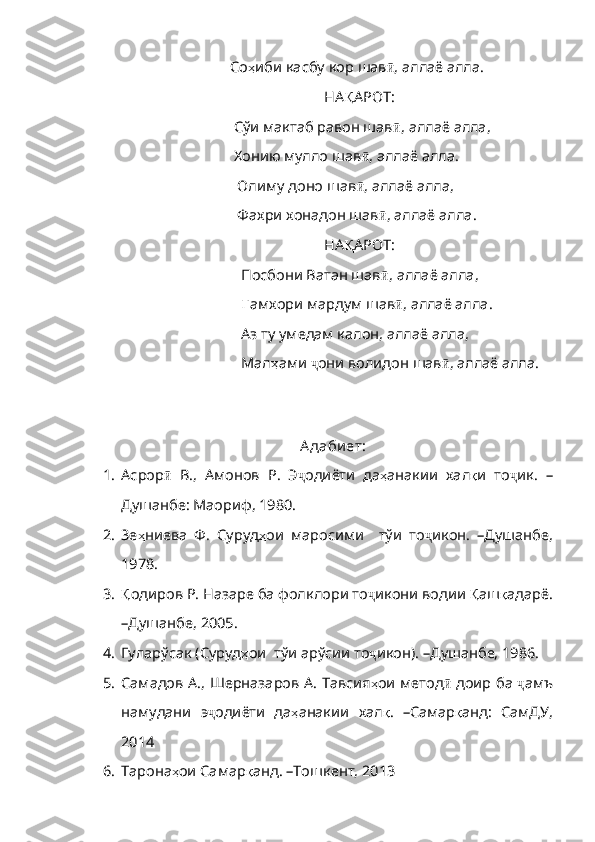                                Со ҳ иби   касбу   кор   шав ӣ ,  аллаё   алла .
                                                        НА Қ АРОТ :
                                Сўи мактаб равон шав ӣ ,  аллаё   алла ,
                                Хонию мулло шав ӣ ,  аллаё   алла .
                                 Олиму доно шав ӣ ,  аллаё   алла ,
                                 Фахри хонадон шав ӣ ,  аллаё   алла .
                                                        НА Қ АРОТ :
                                  Посбони Ватан шав ӣ ,  аллаё   алла ,
                                   Ғ амхори   мардум   шав ӣ ,  аллаё   алла .
                                  Аз ту умедам калон, аллаё алла,
                                  Мал ҳ ами   ҷ они   волидон   шав ӣ ,  аллаё   алла .
   
А даби ет:
1. Асрор ӣ   В .,   Амонов   Р .   Э ҷ одиёти   да ҳ анакии   хал қ и   то ҷ ик .   –
Душанбе: Маориф, 1980.
2. Зе ҳ ниева   Ф .   Суруд ҳ ои   маросими     тўи   то ҷ икон.   –Душанбе,
1978.
3. Қ одиров  Р.  Назаре ба  фолклори то ҷ икони водии  Қ аш қ адарё .
–Душанбе,  2005 .
4. Гуларўсак (Суруд ҳ ои    тўи   арўсии   то ҷ икон). –Душанбе, 1986.
5. Самадов А., Шерназаров А. Тавсия ҳ ои   метод ӣ   доир   ба   ҷ амъ
намудани   э ҷ одиёти   да ҳ анакии   хал қ .   –Самар қ анд :   СамДУ,
2014
6. Тарона ҳ ои   Самар қ анд . – Тошкент, 2013 