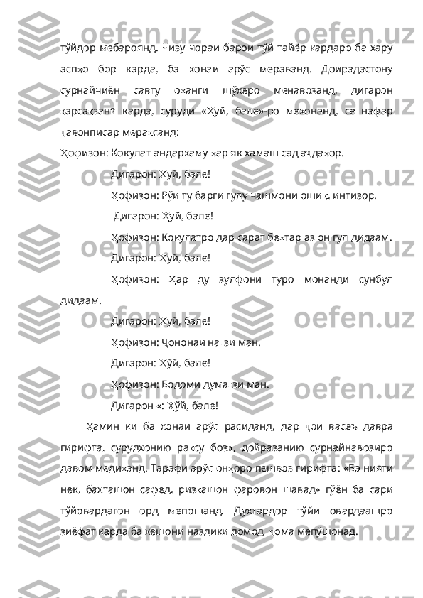 тўйдор   мебароянд .   Чизу   чораи   барои   тўй   тайёр   кардаро   ба   хару
асп ҳ о   бор   карда ,   ба   хонаи   арўс   мераванд .   Доирадастону
сурнайчиё н   савту   о ҳ анги   шўхеро   менавозанд ,   дигарон
қ арса қ зан ӣ   карда,   суруди   « Ҳ уй ,   бале» - ро   мехонанд ,   се   нафар
ҷ авонписар мера қ санд :
Ҳ офизон : Кокулат андархаму  ҳ ар   як   хамаш   сад   а ҷ да ҳ ор .      
Дигарон:  Ҳ уй ,  бале !
Ҳ офизон : Рўи ту барги гулу чашмони оши қ ,  интизор .
 Дигарон:  Ҳ уй ,  бале !
Ҳ офизон : Кокулатро дар сарат бе ҳ тар   аз   он   гул   дидаам .
Дигарон:  Ҳ уй ,  бале !
Ҳ офизон :   Ҳ ар   ду   зулфони   туро   монанди   сунбул
дидаам .
Дигарон:  Ҳ уй ,  бале !
Ҳ офизон :  Ҷ ононаи на ғ зи   ман .
Дигарон:  Ҳ ўй ,  бале !
Ҳ офизон : Бодоми дума ғ зи   ман .
Дигарон «:  Ҳ ўй , бале!
Ҳ амин   ки   ба   хонаи   арўс   расиданд,   дар   ҷ ои   васеъ   давра
гирифта,   сурудхонию   ра қ су   боз ӣ ,   дойразанию   сурнайнавозиро
давом меди ҳ анд .  Тарафи   арўс   он ҳ оро   пешвоз   гирифта :  «Ба   нияти
нек ,   бахташон   сафед ,   риз қ ашон   фаровон   шавад»   гўён   ба   сари
тўйовардагон   орд   ме пошанд.   Духтардор   тўй и   овардаашро
зиёфат карда ба хешони наздики домод   ҷ ома мепўшонад. 