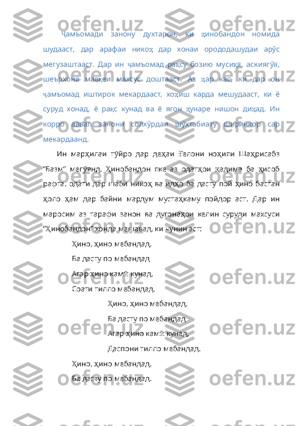 Ҷ амъомади   занону   духтарон,   ки   ҳ инобандон   номида
шудааст ,   дар   арафаи   нико ҳ   дар   хонаи   орододашудаи   арўс
мегузаштааст .   Дар   ин   ҷ амъомад   ра қ су   бозию   муси қӣ ,   аскиягў ӣ ,
шеърхон ӣ   мав қ еи   махсус   доштааст .   Аз   ҳ ар   кас ,   ки   дар   он
ҷ амъомад   иштирок   мекардааст,   хо ҳ иш   карда   мешудааст ,   ки   ё
суруд   хонад ,   ё   ра қ с   кунад   ва   ё   ягон   ҳ унаре   нишон   ди ҳ ад .   Ин
корро   аввал   занони   солхўрдаи   шўхтабиату   ширинкор   cap
мекардаанд .
Ин   мар ҳ илаи   т ӯ йро   дар   де ҳ а и   Ғ елони   но ҳ ияи   Ша ҳ рисабз
“Базм”   мег ӯ янд .   Ҳ инобандон   яке   аз   одат ҳ ои   қ адима   ба   ҳ исоб
рафта ,   одати   дар   шаби   нико ҳ   ва   ид ҳ о   ба   дасту   пой   ҳ ино   бастан
ҳ оло   ҳ ам   дар   байни   мардум   муста ҳ каму   пойдор   аст .   Дар   ин
маросим   аз   тарафи   занон   ва   дугона ҳ ои   келин   суруди   махсу си
“ Ҳ инобандон”   хонда   мешавад ,  ки   чунин   аст :
Ҳ ино ,  ҳ ино   мебандад ,
Ба дасту по мебандад
Агар  ҳ ино   кам ӣ   кунад ,
Соати тилло мебандад.
Ҳ ино ,  ҳ ино   мебандад ,
Ба дасту по мебандад
Агар  ҳ ино   кам ӣ   кунад ,
Даспони тилло мебандад.
Ҳ ино ,  ҳ ино   мебандад ,
Ба дасту по мебандад. 