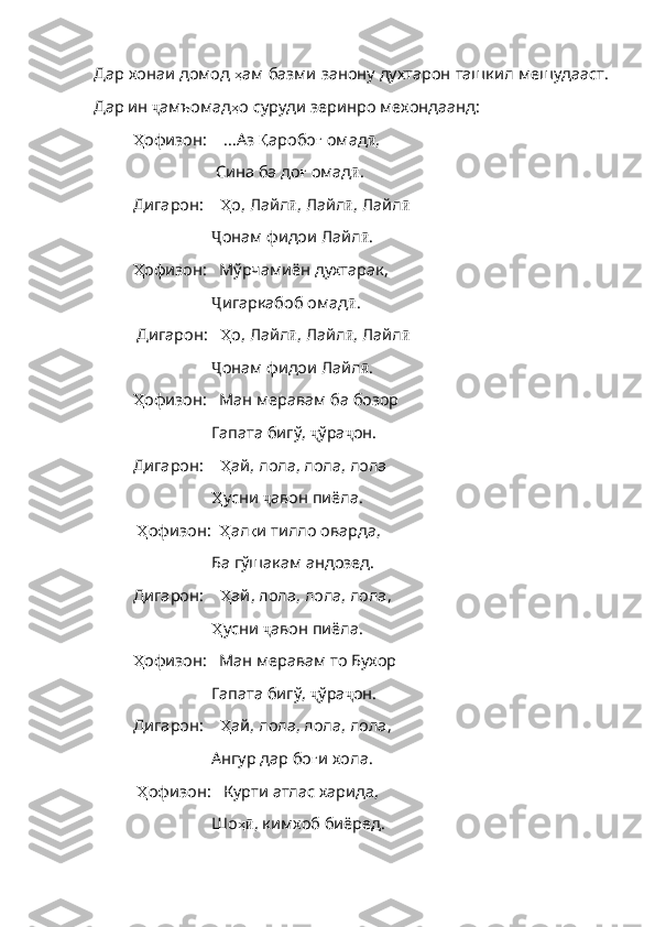 Дар хонаи домод  ҳ ам   базми   занону   духтарон   ташкил   мешудааст .
Дар   ин   ҷ амъомад ҳ о   суруди   зеринро   мехондаанд :
Ҳ офизон :      ...Аз  Қ аробо ғ   омад ӣ ,
                      Сина ба до ғ   омад ӣ . 
Дигарон:      Ҳ о ,  Лайл ӣ , Лайл ӣ , Лайл ӣ
                    Ҷ онам фидои Лайл ӣ . 
Ҳ офизон :     Мўрчамиён духтарак,
                    Ҷ игаркабоб омад ӣ .
 Дигарон:     Ҳ о ,  Лайл ӣ , Лайл ӣ , Лайл ӣ
                    Ҷ онам фидои Лайл ӣ .     
Ҳ офизон :     Ман меравам ба бозор
                   Гапата бигў,  ҷ ўра ҷ он. 
Дигарон:      Ҳ ай ,  лола , лола, лола
                    Ҳ усни   ҷ авон пиёла.
  Ҳ офизон :    Ҳ ал қ и   тилло   оварда ,
                   Ба гўшакам андозед.
Дигарон:      Ҳ ай ,  лола ,  лола ,  лола ,
                    Ҳ усни   ҷ авон пиёла. 
Ҳ офизон :     Ман меравам то Бухор
                   Гапата бигў,  ҷ ўра ҷ он. 
Дигарон:      Ҳ ай ,  лола ,  лола ,  лола ,
                   Ангур дар бо ғ и   хола .
  Ҳ офизон :     Курти   атлас   харида ,
                   Шо ҳӣ , кимхоб биёред.  