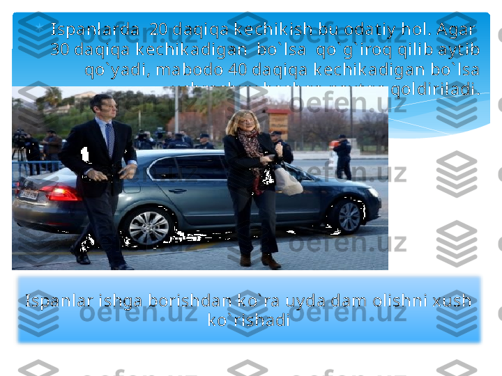 
Ispanlarda  20 daqiqa k echik ish bu odat iy  hol. Agar  
30 daqiqa k echik adigan  bo` lsa  qo` g` iroq qilib ay t ib 
qo` y adi, mabodo 40 daqiqa k echik adigan bo` lsa 
uchrashuv  boshqa pay t ga qoldiriladi.
Ispanlar ishga borishdan k o` ra uy da dam olishni xush 
k o` rishadi    