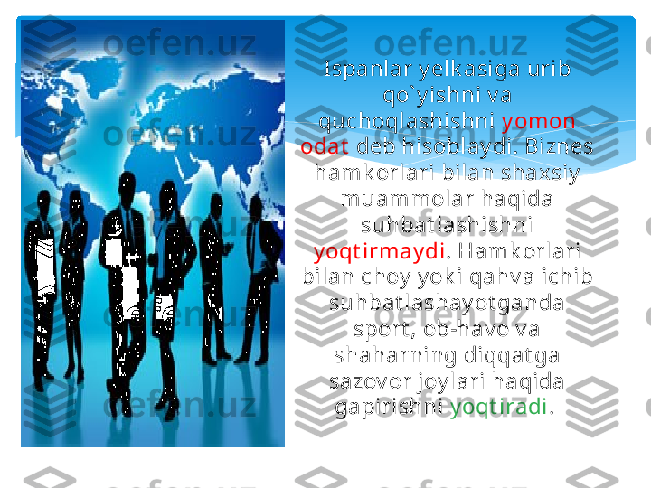 Ispanlar y elk asiga urib 
qo` y ishni v a 
quchoqlashishni  y omon 
odat   deb hisoblay di. Biznes 
hamk orlari bilan shax siy  
muammolar haqida 
suhbat lashishni 
y oqt irmay di . Hamk orlari 
bilan choy  y ok i qahv a ichib 
suhbat lashay ot ganda 
sport , ob-hav o v a 
shaharning diqqat ga 
sazov or joy lari haqida 
gapirishni  y oqt iradi .    