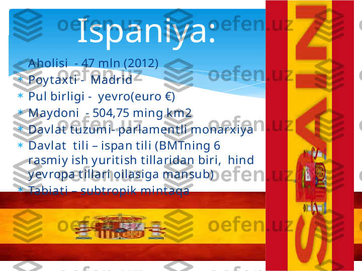 
Aholisi  - 47 mln (2012)

Poy t axt i -  Madrid

Pul birligi -  y ev ro(euro €)

May doni  - 504,75 ming k m2

Dav lat  t uzumi- parlament li monarxiy a

Dav lat   t ili – ispan t ili (BMTning 6 
rasmiy  ish y urit ish t illaridan biri,  hind 
y ev ropa t illari oilasiga mansub)

Tabiat i – subt ropik  mint aqa Ispaniya:    