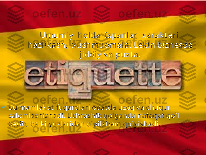
Bu mamlak at  fuqarolari odat da uzoq v a chuqur 
salomlashishadi. Uchrashib qolganda nafaqat  qo` l 
berib, balk i y uzlaridan o` pib ham qo` y ishadi. Umumiy   holda  Ispanlar  x arak t eri  
hazilk ash,  xushmuomala. Lek in biznesda 
jiddiy  v a puxt a.   