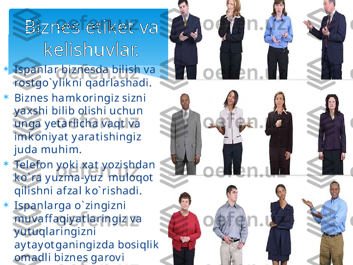 
Ispanlar biznesda bilish v a 
rost go` y lik ni qadrlashadi.

Biznes hamk oringiz sizni 
y axshi bilib olishi uchun 
unga y et arlicha v aqt  v a 
imk oniy at  y arat ishingiz 
juda muhim.

Telefon y ok i xat  y ozishdan 
k o` ra y uzma-y uz  muloqot  
qilishni afzal k o` rishadi.

Ispanlarga o` zingizni 
muv aff aqiy at laringiz v a 
y ut uqlaringizni 
ay t ay ot ganingizda bosiqlik  
omadli biznes garov i 
hisoblanadi. Biznes etiket va 
kelishuvlar.   