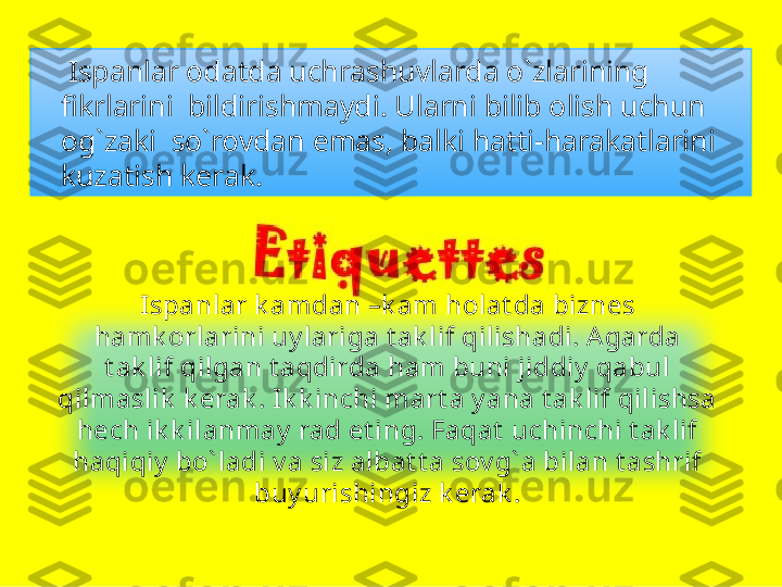      Ispanlar odatda uchrashuvlarda o`zlarining 
fikrlarini  bildirishmaydi. Ularni bilib olish uchun 
og`zaki  so`rovdan emas, balki hatti-harakatlarini  
kuzatish kerak.
Ispanlar k amdan –k am holat da biznes 
hamk orlarini uy lariga t ak lif qilishadi. A garda 
t ak lif qilgan t aqdirda ham buni jiddiy  qabul 
qilmaslik  k erak . I k k inchi mart a y ana t ak lif qilishsa 
hech ik k ilanmay  rad et ing. Faqat  uchinchi t ak lif 
haqiqiy  bo` ladi v a siz albat t a sov g` a bilan t ashrif 
buy urishingiz k erak .   