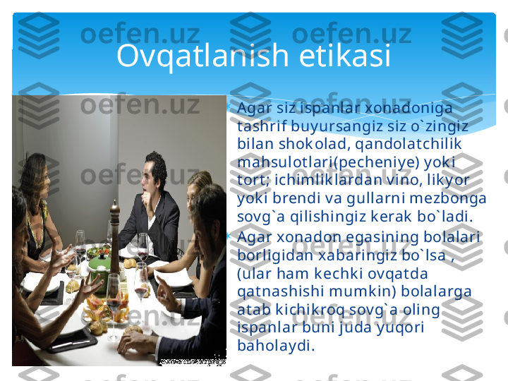 
Agar siz ispanlar xonadoniga  
t ashrif buy ursangiz siz o` zingiz 
bilan shok olad, qandolat chilik  
mahsulot lari(pecheniy e) y ok i 
t ort ; ichimlik lardan v ino, lik y or 
y ok i brendi v a gullarni mezbonga 
sov g` a qilishingiz k erak  bo` ladi.

Agar xonadon egasining bolalari 
borligidan x abaringiz bo` lsa , 
(ular ham k echk i ov qat da 
qat nashishi mumk in) bolalarga 
at ab k ichik roq sov g` a oling 
ispanlar buni juda y uqori 
baholay di.Ovqatlanish etikasi   