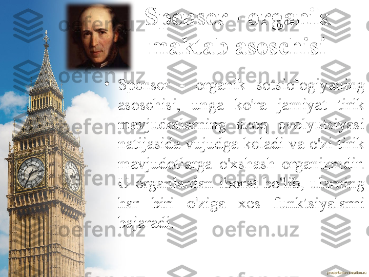 Spenser - organik 
maktab asoschisi
•
Spenser  -  organik  sotsiologiyaning 
asoschisi,  unga  ko'ra  jamiyat  tirik 
mavjudotlarning  uzoq  evolyutsiyasi 
natijasida  vujudga  keladi  va  o'zi  tirik 
mavjudotlarga  o'xshash  organizmdir. 
U  organlardan  iborat  bo'lib,  ularning 
har  biri  o'ziga  xos  funktsiyalarni 
bajaradi. 