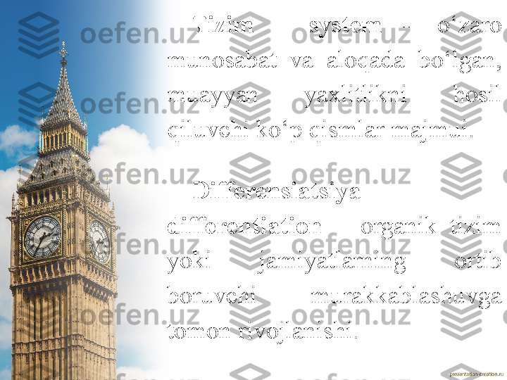 Tizim   –  system  –   o‘zaro 
munosabat  va  aloqada  bo‘lgan, 
muayyan  yaxlitlikni  hosil 
qiluvchi ko‘p qismlar majmui.
Differensiatsiya   –  
differentiation   –  organik  tizim 
yoki  jamiyatlarning  ortib 
boruvchi  murakkablashuvga 
tomon rivojlanishi.  