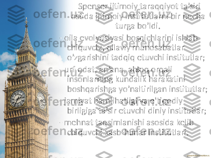       Spenser ijtimoiy taraqqiyot ta’siri 
ostida ijtimoiy institutlarni bir necha 
turga bo’ldi.
- oila evolyusiyasi bosqichlarini ishlab 
chiquvchi, oilaviy munosabatlar 
o’zgarishini tadqiq etuvchi institutlar;
- urf-odat, an’ana, ahloq orqali 
insonlarning kundalik harakatini 
boshqarishga yo’naltirilgan institutlar;
- jamiyat hamjihatligi va e’tiqodiy 
birligiga ta’sir etuvchi diniy institutlar;
- mehnat taqsimlanishi asosida kelib 
chiquvchi kasb-hunar institutlari. 