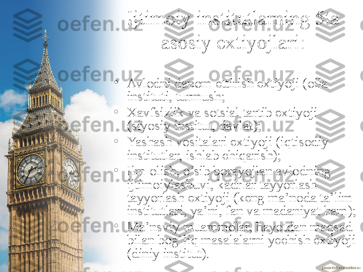 Ijtimoiy institutlarning 5ta 
asosiy extiyojlari :
•
Avlodni danom ettirish extiyoji (oila 
instituti, turmush ;
•
Xavfsizlik va sotsial tartib extiyoji 
(siyosiy institut, davlat );
•
Yashash vositalari extiyoji (iqtisodiy 
institutlar, ishlab chiqarish );
•
Ilm olish, o’sib borayojlan avlodning 
ijtimoiylashuvi, kadrlar tayyorlash 
tayyorlash extiyoji (keng ma’noda ta’lim 
institutlari, ya’ni, fan va madaniyat ham) ;
•
Ma’nsviy muammolar, hayotdan maqsad 
bilan bog`liq masalalarni yechish extiyoji 
(diniy institut ). 