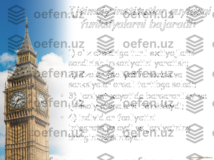  	Ijtimoiy institutlar quyidagi 	
funksiyalarni bajaradi	:•
1)  o`z azolariga turli extiyojlarni 
qondirish imkoniyatini yaratish ;
•
2)  a’zolar faoliyatini norma va 
sanksiyalar orqali tartibga soladi ;
•
3)  jamiyat xayotida barqarorlikni va 
ijtimoiy a’loqalarni ta’minlaydi ;
•
4)  individlar faoliyatini 
integratsiyalaydi va jamiyatning 
birligini ta’minlaydi. 