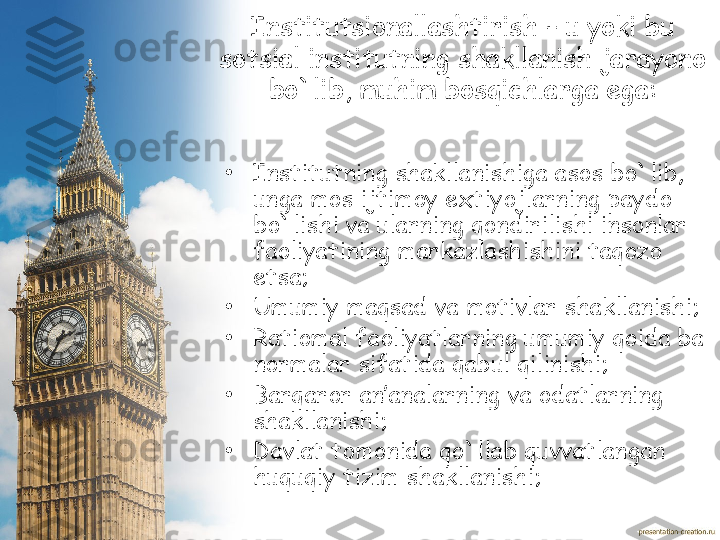 Institutsionallashtirish – u yoki bu 
sotsial institutning shakllanish jarayono 
bo`lib, muhim bosqichlarga ega :
•
Institutning shakllanishiga asos bo`lib, 
unga mos ijtimoy extiyojlarning paydo 
bo`lishi va ularning qondirilishi insonlar 
faoliyatining markazlashishini taqozo 
etsa;
•
Umumiy maqsad va motivlar shakllanishi;
•
Ratiomal faoliyatlarning umumiy qoida ba 
normalar sifatida qabul qilinishi;  
•
Barqaror an’analarning va odatlarning 
shakllanishi;
•
Davlat tomonida qo`llab quvvatlangan 
huquqiy tizim shakllanishi; 