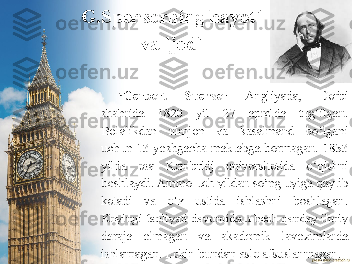 G.Spenserning hayoti 
va ijodi
•
Gerbert  Spenser  Angliyada,  Derbi 
shahrida  1 820  yil  27  aprelda  tug‘ilgan. 
Bolalikdan  nimjon  va  kasalmand  bo‘lgani 
uchun  13  yoshgacha  maktabga  bormagan.  1833 
yilda  esa  Kembridj  universitetida  o‘qishni 
boshlaydi.  Ammo uch yildan so‘ng uyiga qaytib 
ketadi  va  o‘z  ustida  ishlashni  boshlagan. 
Keyingi faoliyati davomida u hech qanday ilmiy 
daraja  olmagan  va  akademik  lavozimlarda 
ishlamagan. Lekin bundan aslo afsuslanmagan. 