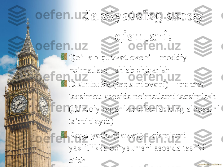 Jamiyatning asosiy 
qismlari:
Qo‘llab-quvvatlovchi –  moddiy 
ne’matlarni ishlab chiqarish
Distributiv (taqsimlovchi) –  mehnat 
taqsimoti asosida ne’matlarni taqsimlash 
(ijtimoiy organizm qismlarining aloqasini 
ta’minlaydi)
Regulyativ (davlat) –  qismlarni 
yaxlitlikka bo‘ysunishi asosida tashkil 
etish  