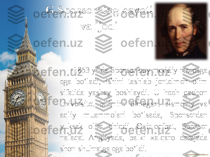 •
1853  yilda Spenser  boy moddiy  merosga 
ega  bo‘ladi,  ishini  tashlab  jentelmen  olim 
sifatida  yashay  boshlaydi.  U  hech  qachon 
universitet  bilimini  olmagan.  J ismoniy  va 
aqliy  muammolari  bo‘lsada,  Spenserdan 
yuksak  olim  chiqdi.  Oxir-oqibat,  Spenser 
nafaqat  Angliyada,  balki  xalqaro  darajada 
shon-shuhratga ega bo‘ldi. G.Spenserning hayoti 
va ijodi 