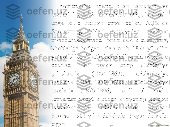 •
Amerikalik  noshir  bilan  tanishuvi  va 
asarlarining AQSHda nashrdan chiqa boshlashi 
unga  kulib  boqqan  omad  bo‘ldi.  AQSHda 
Spenserning  ishlari  Angliyadan  avvalroq 
mashhurlikka erishdi. Sekin-astalik bilan uning 
kitoblariga  bo‘lgan  talab  ortib, 1875  yil  olim 
yo‘qotishlarini  butkul  qopladi  va  daromad  ola 
boshladi.  Bu  paytda  uning  «Biologiya 
prinsiplari»  (1864-1867),  «Psixologiya 
asoslari»  (1855,  1870-1872)  va  «Sotsiologiya 
asoslari»  (1876-1896)  nomli  bir  necha 
tomlardan  iborat  kitoblari  dunyoning  ko‘plab 
mamlakatlarida  nashrdan  chiqdi.   Gerbert 
Spenser  1903  yil  8  dekabrda  Braytonda  vafot 
etgan. 