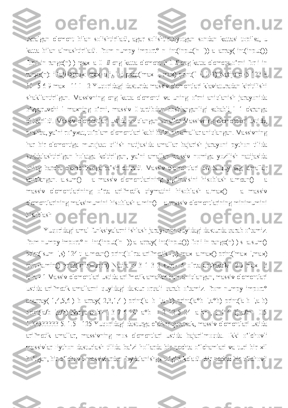 qaralgan   element   bilan   solishtiriladi,   agar   solishtirilayotgan   sondan   kattasi   topilsa,   u
katta   bilan   almashtiriladi.   from   numpy   import*   n=int(input('n='))   a=array([int(input())
for i in range(n)])  max=a[0]  # eng katta element l=0 # eng katta element  o‘rni  for i in
range(n): if a[i]>max: max=a[i] l=i print('max=', max) print('l=', l+1) Natija n=5 123 8
11 -5 6 9 max= 11 l= 2 Yuqoridagi dasturda massiv elementlari klaviaturadan kiritilishi
shakllantirilgan.   Massivning   eng   katta   elementi   va   uning   o‘rni   aniqlanish   jarayonida
o‘zgaruvchi   l   maxning   o‘rni,   massiv   0-tartibdan   boshlanganligi   sababli   l+1   ekranga
chiqarildi. Massiv elementlari ustida aniqlangan amallar Massivning elementlari ustida,
boshqa, ya’ni ro‘yxat, to‘plam elementlari kabi ba’zi bir amallar aniqlangan. Massivning
har   bir   elementiga   murojaat   qilish   natijasida   amallar   bajarish   jarayoni   python   tilida
soddalashtirilgan   holatga   keltirilgan,   ya’ni   amallar   massiv   nomiga   yozilish   natijasida
uning   barcha   elementlariga   ta’sir   ettiradi.   Massiv   elementlari   ustida   quyidagi   amallar
aniqlangan.   a.sum()   –   a   massiv   elementlarining   yig‘indisini   hisoblash   a.mean()   –   a
massiv   elementlarining   o‘rta   arifmetik   qiymatini   hisoblash   a.max()   –   a   massiv
elementlarining maksimumini hisoblash a.min() – a massiv elementlarining minimumini
hisoblash
Yuqoridagi amal funksiyalarni ishlash jarayonini quyidagi dasturda qarab o‘tamiz.
from numpy import* n=int(input('n=')) a=array([int(input()) for i in range(n)]) s=a.sum()
print('sum=',s) 124 t=a.mean() print('o"rta arifmetik=',t) max=a.max() print('max=',max)
min=a.min()   print('min=',min)   Natija   n=3   1   3   2   sum=   6   o"rta   arifmetik=   2.0   max=   3
min= 1 Massiv elementlari ustida arifmetik amallar ham aniqlangan, massiv elementlari
ustida   arifmetik   amallarni   quyidagi   dastur   orqali   qarab   o‘tamiz.   from   numpy   import*
a=array([1,4,5,6])   b=array([2,3,1,4])   print('a+b=',a+b)   print('a*b=',a*b)   print('a-b=',a-b)
print('a/b=',a/b)   Natija   a+b=   [   3   7   6   10]   a*b=   [   2   12   5   24]   a-b=   [-1   1   4   2]   a/b=   [0.5
1.33333333 5. 1.5 ] 125 Yuqoridagi dasturga e’tibor qaratsak, massiv elementlari ustida
arifmetik   amallar,   massivning   mos   elementlari   ustida   bajarilmoqda.   Ikki   o‘lchovli
massivlar   Python   dasturlash   tilida   ba’zi   hollarda   bir   nechta   o‘lchamlari   va   turi   bir   xil
bo‘lgan, bir o‘lchovli massivlardan foydalanishga to‘g‘ri keladi. Bir nechta bir o‘lchovli 