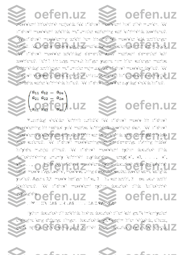 massivlarni   birlashtirish   natijasida   ikki   o‘lchovli   massivlarni   hosil   qilish   mumkin.   Ikki
o‘lchovli   massivlarni   tarkibida   ma’lumotlar   satrlarning   satri   ko‘rinishida   tasvirlanadi.
Ikki   o‘lchovli   massivlarning   tarkibi   ham   bir   o‘lchovli   massivlar   kabi   tartiblangan
bo‘ladi.   Ikki   o‘lchovli   massivlarga   matematikadagi   matritsalar   misol   bo‘lishi   mumkin.
Ikki   o‘lchovli   massivlar   tarkibidagi   elementlar   xuddi   matritsani   elementlari   kabi
tasvirlanadi.   Ta’rif:   Bir   turga   mansub   bo‘lgan   yagona   nom   bilan   saqlangan   matritsa
ko‘rinishdagi tartiblangan ma’lumotlar majmuasi ikki o‘lchovli massivlar deyiladi. Ikki
o‘lchovli massivning barcha elementlari aniq turga mansub bo‘ladi va uning elementlari
bir nechta satrlar ko‘rinishda bo‘ladi.  Ikki o‘lchovli massivlar quyidagi shaklda bo‘ladi.
Yuqoridagi   shakldan   ko‘rinib   turibdiki   ikki   o‘lchovli   massiv   bir   o‘lchovli
massivlarning   bir   nechtasi   yoki   matritsa   ko‘rinishida   tasvirlanar   ekan.   Ikki   o‘lchovli
massivlarning kompyuter xotirasiga har bir satr uchun alohida tartib nomer ya’ni indeks
bilan   saqlanadi.   Ikki   o‘lchovli   massivlarning   har   bir   elementiga   o‘zining   indeksi
bo‘yicha   murojat   qilinadi.   Ikki   o‘lchovli   massivlarni   python   dasturlash   tilida
faollashtirishning   umumiy   ko‘rinishi   quyidagicha.   =   array([x1,   x2,   .   .   .],[   x1,
x2,   .   .   .],   .   .   .   ])   126   Ikki   o‘lchovli   massivlarni   python   dasturlash   tilida   faollashtirish
uchun massiv o‘zgaruvchisi, massiv va uning elementlar kvadrat qavslar ketma ketligida
yoziladi.   Agar   a[2,3]   massiv   berilgan   bo‘lsa,   2   –   bu   satr   tartibi,   3   –   esa   ustun   tartibi
hisoblanadi.   Ikki   o‘lchovli   massivlarni   python   dasturlash   tilida   faollashtirish
quyidagicha.
.  PYTHON DASTURLASH TILIDA GRAFIKA  
Python dasturlash tili tarkibida boshqa dasturlash tillari kabi grafik imkoniyatlari
anchagina   keng   e’tiborga   olingan.   Dasturlashda   grafik   rejim   bilan   ishlashda,   albatta,
grafik   rejimga   o‘tish   komandalari   berilishi   shart.   Dasturlashning   grafik   rejimida 