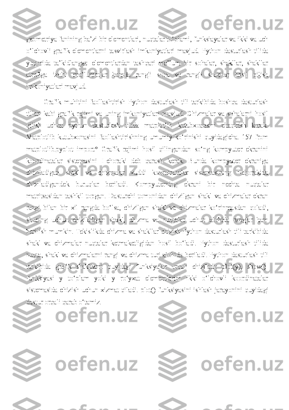 geometriya fanining ba’zi bir elementlari, nuqtalar to‘plami, funksiayalar va ikki va uch
o‘lchovli   grafik   elementlarni   tasvirlash   imkoniyatlari   mavjud.   Python   dasturlash   tilida
yuqorida   ta’kidlangan   elementlardan   tashqari   ma’lum   bir   sohalar,   shakllar,   shakllar
atrofiga   izohli   ma’lumotlar   hamda   rangli   soha   va   rangli   shakllar   hosil   qilish
imkoniyatlari mavjud.
Grafik   muhitini   faollashtirish   Python   dasturlash   tili   tarkibida   boshqa   dasturlash
tillari   kabi   grafik   rejimi   va   uning   imkoniyatlari   mavjud.   Chizmalar   va   sohalarni   hosil
qilish   uchun   python   dasturlash   tilida   matplotlib   kutubxoansini   chaqirish   kerak.
Matplotlib   kutubxonasini   faollashtirishning   umumiy   ko‘rinishi   quyidagicha.   157   from
matplotlib.pyplot   import*   Grafik   rejimi   hosil   qilingandan   so‘ng   kompyuter   ekranini
koordinatalar   sistemasini   I-choraki   deb   qarash   kerak.   Bunda   kompyuter   ekraniga
chiziladigan   shakl   va   chizmalar   xuddi   koordinatalar   sistemasining   I-chorakida
chiziladigandek   buruqlar   beriladi.   Kompyuterning   ekrani   bir   nechta   nuqtalar
matritsasidan   tashkil   topgan.   Dasturchi   tomonidan   chizilgan   shakl   va   chizmalar   ekran
rangi   bilan   bir   xil   rangda   bo‘lsa,   chizilgan   shakl   va   chizmalar   ko‘rinmasdan   qoladi,
shuning   uchun   chiziladigan   shakl,   chizma   va   nuqtalar   uchun   alohida   ranglar   ham
berilish mumkin. Tekislikda chizma va shakllar  chizish  Python dasturlash tili  tarkibida
shakl   va   chizmalar   nuqtalar   ketmaketligidan   hosil   bo‘ladi.   Python   dasturlash   tilida
nuqta, shakl va chizmalarni rangi va chizma turi alohida beriladi. Python dasturlash tili
tarkibida   grafik   shakllarni   quyidagi   funksiyalar   orqali   chiziladi:   plot(y),   show()-
funksiyasi   y   to‘plam   yoki   y   ro‘yxat   elementlarini   ikki   o‘lchovli   koordinatalar
sistemasida chizish uchun xizmat qiladi. plot() funksiyasini  ishlash jarayonini quyidagi
dastur orqali qarab o‘tamiz. 