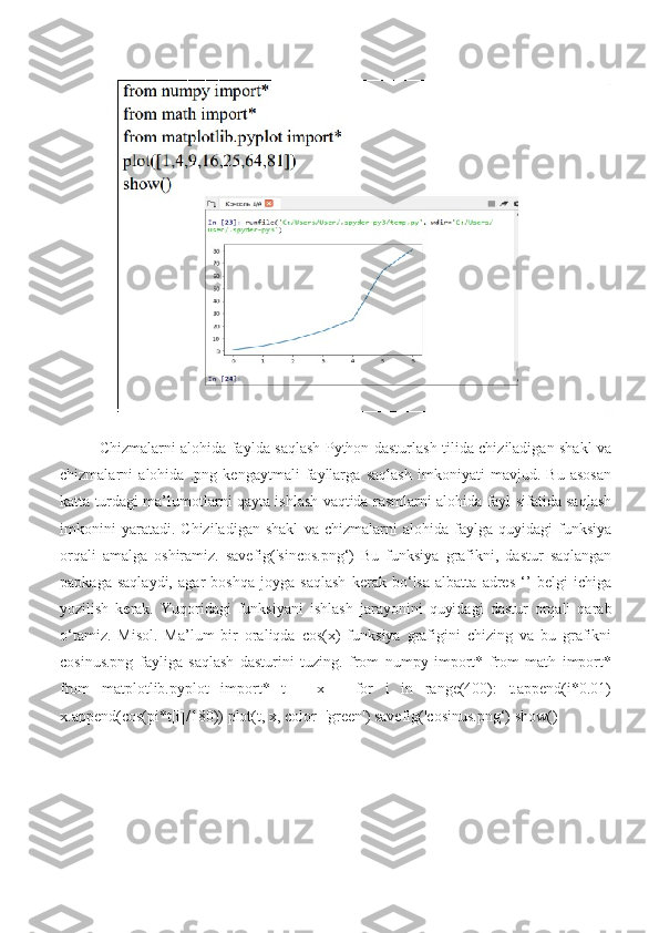 Chizmalarni alohida faylda saqlash Python dasturlash tilida chiziladigan shakl va
chizmalarni   alohida   .png   kengaytmali   fayllarga   saqlash   imkoniyati   mavjud.   Bu   asosan
katta turdagi ma’lumotlarni qayta ishlash vaqtida rasmlarni alohida fayl sifatida saqlash
imkonini   yaratadi.   Chiziladigan   shakl   va   chizmalarni   alohida   faylga   quyidagi   funksiya
orqali   amalga   oshiramiz.   savefig('sincos.png‘)   Bu   funksiya   grafikni,   dastur   saqlangan
papkaga   saqlaydi,   agar   boshqa   joyga   saqlash   kerak   bo‘lsa   albatta   adres   ‘’   belgi   ichiga
yozilish   kerak.   Yuqoridagi   funksiyani   ishlash   jarayonini   quyidagi   dastur   orqali   qarab
o‘tamiz.   Misol.   Ma’lum   bir   oraliqda   cos(x)   funksiya   grafigini   chizing   va   bu   grafikni
cosinus.png   fayliga   saqlash   dasturini   tuzing.   from   numpy   import*   from   math   import*
from   matplotlib.pyplot   import*   t=[]   x=[]   for   i   in   range(400):   t.append(i*0.01)
x.append(cos(pi*t[i]/180)) plot(t, x, color='green') savefig('cosinus.png‘) show() 