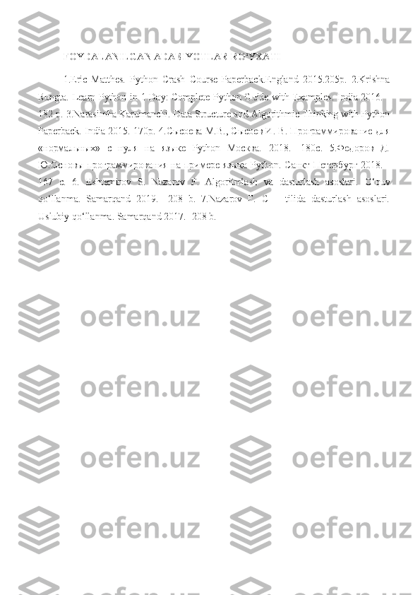 FOYDALANILGAN ADABIYOTLAR RO‘YXATI 
1.Eric   Matthes.   Python   Crash   Course   Paperback.England   2015.205p.   2.Krishna
Rungta. Learn Python in 1 Day: Complete Python Guide with Examples. India 2016. -
182 p. 3.Narasimha Karumanchi. Data Structure and Algorithmic Thinking with Python
Paperback. India 2015. 170p.   4.Сысоева М.В., Сысоев И. В. Программирование для
«нормальных»   с   нуля   на   языке   Python   Москва.   2018.   -180с.   5.Федоров   Д.
Ю.Основы программирования на примере языка  Python. Санкт-Петербург  2018. -
167   c.   6.   Eshtemirov   S.   Nazarov   F.   Algoritmlash   va   dasturlash   asoslari.   O‘quv
qo‘llanma.   Samarqand   2019.   -208   b.   7.Nazarov   F.   C++   tilida   dasturlash   asoslari.
Uslubiy qo‘llanma. Samarqand 2017. -208 b. 