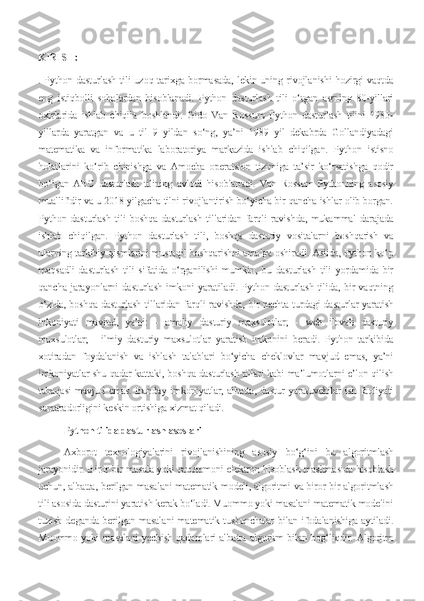 KIRISH:
. Python dasturlash tili uzoq tarixga bormasada, lekin uning rivojlanishi  hozirgi vaqtda
eng   istiqbolli   sohalardan   hisoblanadi.   Python   dasturlash   tili   o‘tgan   asrning   80-yillari
oxirlarida   ishlab   chiqila   boshlandi.   Gido   Van   Rossum   Python   dasturlash   tilini   1980-
yillarda   yaratgan   va   u   til   9   yildan   so‘ng,   ya’ni   1989   yil   dekabrda   Gollandiyadagi
matematika   va   informatika   laboratoriya   markazida   ishlab   chiqilgan.   Python   istisno
holatlarini   ko‘rib   chiqishga   va   Amoeba   operatsion   tizimiga   ta’sir   ko‘rsatishga   qodir
bo‘lgan   ABC   dasturlash   tilining   avlodi   hisoblanadi.   Van   Rossum   Pythonning   asosiy
muallifidir va u 2018 yilgacha tilni rivojlantirish bo‘yicha bir qancha ishlar olib borgan.
Python   dasturlash   tili   boshqa   dasturlash   tillaridan   farqli   ravishda,   mukammal   darajada
ishlab   chiqilgan.   Python   dasturlash   tili,   boshqa   dasturiy   vositalarni   boshqarish   va
ularning tarkibiy qismlarini mustaqil boshqarishni amalga oshiradi. Aslida, Python ko‘p
maqsadli   dasturlash   tili   sifatida   o‘rganilishi   mumkin,   bu   dasturlash   tili   yordamida   bir
qancha   jarayonlarni   dasturlash   imkoni   yaratiladi.  Python   dasturlash   tilida,  bir   vaqtning
o‘zida, boshqa dasturlash tillaridan farqli ravishda, bir nechta turdagi  dasturlar yaratish
inkoniyati   mavjud,   ya’ni:   -   amaliy   dasturiy   maxsulotlar;   -   web   ilovali   dasturiy
maxsulotlar;   -   ilmiy   dasturiy   maxsulotlar   yaratish   imkonini   beradi.   Python   tarkibida
xotiradan   foydalanish   va   ishlash   talablari   bo‘yicha   cheklovlar   mavjud   emas,   ya’ni
imkoniyatlar shu qadar kattaki, boshqa dasturlash tillari kabi ma’lumotlarni e’lon qilish
tabaqasi   mavjud   emas.   Bunday   imkoniyatlar,   albatta,   dastur   yaratuvchilar   ish   faoliyati
samaradorligini keskin ortishiga xizmat qiladi.
Python tilida dasturlash asoslari
Axborot   texnologiyalarini   rivojlanishining   asosiy   bo‘g‘ini   bu   algoritmlash
jarayonidir. Biror bir masala yoki muommoni elektron hisoblash mashinasida hisoblash
uchun, albatta, berilgan masalani matematik modeli, algoritmi va biror bir algoritmlash
tili asosida dasturini yaratish kerak bo‘ladi. Muommo yoki masalani matematik modelini
tuzish  deganda  berilgan  masalani  matematik  tushunchalar   bilan ifodalanishiga  aytiladi.
Muommo   yoki   masalani   yechish   qadamlari   albatta   algoritm   bilan   bog‘liqdir.   Algoritm 