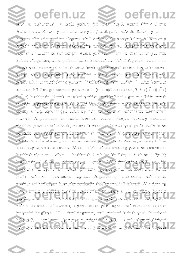 so‘zi   va   tushunchasi   IX   asrda   yashab   ijod   etgan   buyuk   vatandoshimiz   alloma
Muhammad al-Xorazmiy nomi bilan uzviy bog‘liq. Algoritm so‘zi Al-Xorazmiy nomini
Yevropa olimlari tomonidan o‘zgacha talaffuz qilinishidan yuzaga kelgan. Al-Xorazmiy
birinchi   bo‘lib   o‘nlik   sanoq   sistemasining   tamoyillarini   va   undagi   to‘rtta   amallarni
bajarish   qoidalarini   asoslab   bergan.   Masala   yoki   muommoni   hal   etish   uchun   yuqorida
keltirib o‘tilgandek, uni  algoritmini  tuzish  kerak bo‘ladi. Ta’rif:  Algoritm-  bu biror  bir
masala yoki muommoni hal etish uchun kerak bo‘lgan chekli sondagi buyruqlar ketma-
ketligi.   Masala   algoritmini   tuzish   tartibini   quyidagi   masala   orqali   ko‘rib   chiqamiz.
Misol.   a,b,c   uchburchakning   yuzasini   hisoblash   algoritmi   tuzilsin   1.   a,b,c   kesmalar
kiritilsin; 9 2. Berilgan kesmalar yordamida P=(a+b+c)/2 hisoblansin; 3. S   p( p   a)( p   b)
(   p     c)   hisoblansin.   Demak,   masalani   yechish   ketmaketligini   algoritm   sifatida   qarash
mumkin. Algoritmning tasvirlash usullari Masala  algoritmini tuzish vaqtida, bu masala
qanday   sohaga   tegishliligiga   qarab   algoritm   bir   necha   xil   ko‘rinishda   tasvirlanishi
mumkin.   Algoritmlarni   bir   nechta   tasvirlash   usullari   mavjud.   Iqtisodiy   masalalar
algoritmi   jadvallar   ko‘rinishida,   matematik   masalalar   formula   yoki   grafik   usullarda   va
sanoatda   esa   so‘zlar   yordamida   tasvirlanish   mumkin.   1.Algoritmning   so‘zlar   orqali
ifodalanishi.   Bu   usulda   ijrochi   uchun   beriladigan   har   bir   ko‘rsatma,   jumlalar,   so‘zlar
orqali   buyruq   shaklida   beriladi.   Misol.   To‘g‘ri   to‘rtburchakning   yuzasi   va   peremetrini
hisoblash   algoritmi   tuzilsin.   1.   boshlanish   2.   a,b   lar   kiritilsin;   3.   S=ab   va   P=2(a+b)
hisoblansin;   4.   S   va   P   chiqarilsin;   5.   Tamom.   2.Algoritmlarning   grafik   shaklida
tasvirlanishida   algoritmlar   maxsus   geometrik   figuralar   yordamida   tasvirlanadi   va   bu
grafik   ko‘rinishi   blok-sxema   deyiladi.   Algoritmning   blok-sxema   ko‘rinishida
tasvirlanishi   beriladigan   buyruqlar   qandaydir   shakllar   orqali   ifodalanadi.   Algoritmning
blok-sxemalar   yordamida   tuzishda   foydalaniladigan   asosiy   sodda   geometrik   figuralar
quyidagilardan iborat. – Ellips u algoritmning boshlanishi yoki tugallashini belgilaydi; –
To‘g‘ri   burchakli   to‘rtburchak,   qiymat   berish   yoki   tegishli   ko‘rsatmalarni   bajarish
jarayonini   belgilaydi;   10   –   Parallelogramm,   ma’lumotlarni   kiritish   yoki   chiqarishni
belgilaydi.   –   Yordamchi   algoritmga   murojatni   belgilaydi.   –   Romb,   shart   tekshirishni
belgilaydi va shart bajarilsa "ha", tarmoq bo‘yicha, aks holda "yo‘q”-tarmog‘i bo‘yicha 