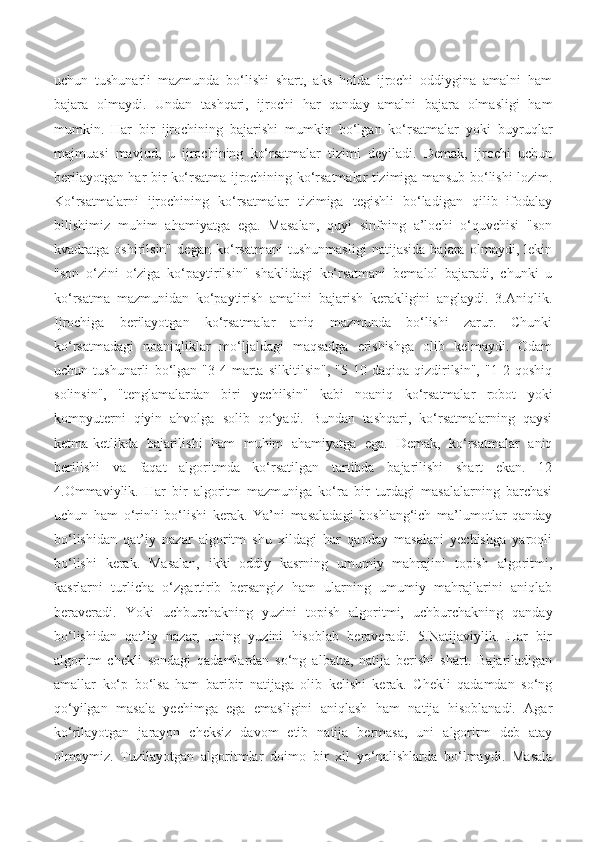 uchun   tushunarli   mazmunda   bo‘lishi   shart,   aks   holda   ijrochi   oddiygina   amalni   ham
bajara   olmaydi.   Undan   tashqari,   ijrochi   har   qanday   amalni   bajara   olmasligi   ham
mumkin.   Har   bir   ijrochining   bajarishi   mumkin   bo‘lgan   ko‘rsatmalar   yoki   buyruqlar
majmuasi   mavjud,   u   ijrochining   ko‘rsatmalar   tizimi   deyiladi.   Demak,   ijrochi   uchun
berilayotgan har bir ko‘rsatma ijrochining ko‘rsatmalar tizimiga mansub bo‘lishi lozim.
Ko‘rsatmalarni   ijrochining   ko‘rsatmalar   tizimiga   tegishli   bo‘ladigan   qilib   ifodalay
bilishimiz   muhim   ahamiyatga   ega.   Masalan,   quyi   sinfning   a’lochi   o‘quvchisi   "son
kvadratga   oshirilsin"   degan   ko‘rsatmani   tushunmasligi   natijasida   bajara   olmaydi,   lekin
"son   o‘zini   o‘ziga   ko‘paytirilsin"   shaklidagi   ko‘rsatmani   bemalol   bajaradi,   chunki   u
ko‘rsatma   mazmunidan   ko‘paytirish   amalini   bajarish   kerakligini   anglaydi.   3.Aniqlik.
Ijrochiga   berilayotgan   ko‘rsatmalar   aniq   mazmunda   bo‘lishi   zarur.   Chunki
ko‘rsatmadagi   noaniqliklar   mo‘ljaldagi   maqsadga   erishishga   olib   kelmaydi.   Odam
uchun   tushunarli   bo‘lgan   "3-4   marta   silkitilsin",   "5-10   daqiqa   qizdirilsin",   "1-2   qoshiq
solinsin",   "tenglamalardan   biri   yechilsin"   kabi   noaniq   ko‘rsatmalar   robot   yoki
kompyuterni   qiyin   ahvolga   solib   qo‘yadi.   Bundan   tashqari,   ko‘rsatmalarning   qaysi
ketma-ketlikda   bajarilishi   ham   muhim   ahamiyatga   ega.   Demak,   ko‘rsatmalar   aniq
berilishi   va   faqat   algoritmda   ko‘rsatilgan   tartibda   bajarilishi   shart   ekan.   12
4.Ommaviylik.   Har   bir   algoritm   mazmuniga   ko‘ra   bir   turdagi   masalalarning   barchasi
uchun   ham   o‘rinli   bo‘lishi   kerak.   Ya’ni   masaladagi   boshlang‘ich   ma’lumotlar   qanday
bo‘lishidan   qat’iy   nazar   algoritm   shu   xildagi   har   qanday   masalani   yechishga   yaroqli
bo‘lishi   kerak.   Masalan,   ikki   oddiy   kasrning   umumiy   mahrajini   topish   algoritmi,
kasrlarni   turlicha   o‘zgartirib   bersangiz   ham   ularning   umumiy   mahrajlarini   aniqlab
beraveradi.   Yoki   uchburchakning   yuzini   topish   algoritmi,   uchburchakning   qanday
bo‘lishidan   qat’iy   nazar,   uning   yuzini   hisoblab   beraveradi.   5.Natijaviylik.   Har   bir
algoritm   chekli   sondagi   qadamlardan   so‘ng   albatta,   natija   berishi   shart.   Bajariladigan
amallar   ko‘p   bo‘lsa   ham   baribir   natijaga   olib   kelishi   kerak.   Chekli   qadamdan   so‘ng
qo‘yilgan   masala   yechimga   ega   emasligini   aniqlash   ham   natija   hisoblanadi.   Agar
ko‘rilayotgan   jarayon   cheksiz   davom   etib   natija   bermasa,   uni   algoritm   deb   atay
olmaymiz.   Tuzilayotgan   algoritmlar   doimo   bir   xil   yo‘nalishlarda   bo‘lmaydi.   Masala 