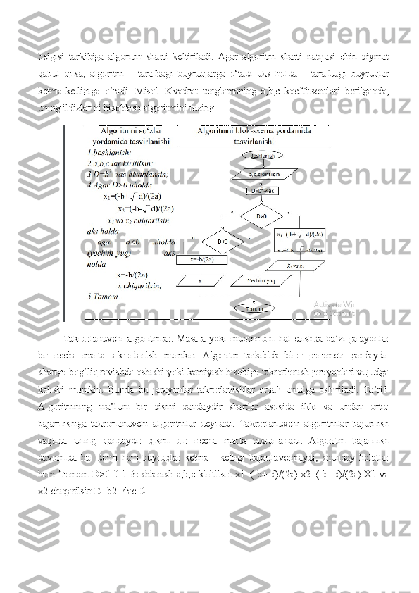 belgisi   tarkibiga   algoritm   sharti   keltiriladi.   Agar   algoritm   sharti   natijasi   chin   qiymat
qabul   qilsa,   algoritm   +   tarafdagi   buyruqlarga   o‘tadi   aks   holda   –   tarafdagi   buyruqlar
ketma-ketligiga   o‘tadi.   Misol.   Kvadrat   tenglamaning   a,b,c   koeffitsentlari   berilganda,
uning ildizlarini hisoblash algoritmini tuzing.
Takrorlanuvchi   algoritmlar.  Masala  yoki  muommoni   hal   etishda   ba’zi  jarayonlar
bir   necha   marta   takrorlanish   mumkin.   Algoritm   tarkibida   biror   parametr   qandaydir
shartga bog‘liq ravishda oshishi yoki kamiyish hisobiga takrorlanish jarayonlari vujudga
kelishi   mumkin.   Bunda   bu   jarayonlar   takrorlanishlar   orqali   amalga   oshiriladi.   Ta’rif:
Algoritmning   ma’lum   bir   qismi   qandaydir   shartlar   asosida   ikki   va   undan   ortiq
bajarilishiga   takrorlanuvchi   algoritmlar   deyiladi.   Takrorlanuvchi   algoritmlar   bajarilish
vaqtida   uning   qandaydir   qismi   bir   necha   marta   takrorlanadi.   Algoritm   bajarilish
davomida   har   doim   ham   buyruqlar   ketma   -   ketligi   bajarilavermaydi,   shunday   holatlar
ham Tamom D>0 0 1 Boshlanish a,b,c kiritilsin x1=(-b+ d)/(2a) x2=(-b- d)/(2a) X1 va
x2 chiqarilsin D=b2 -4ac D 