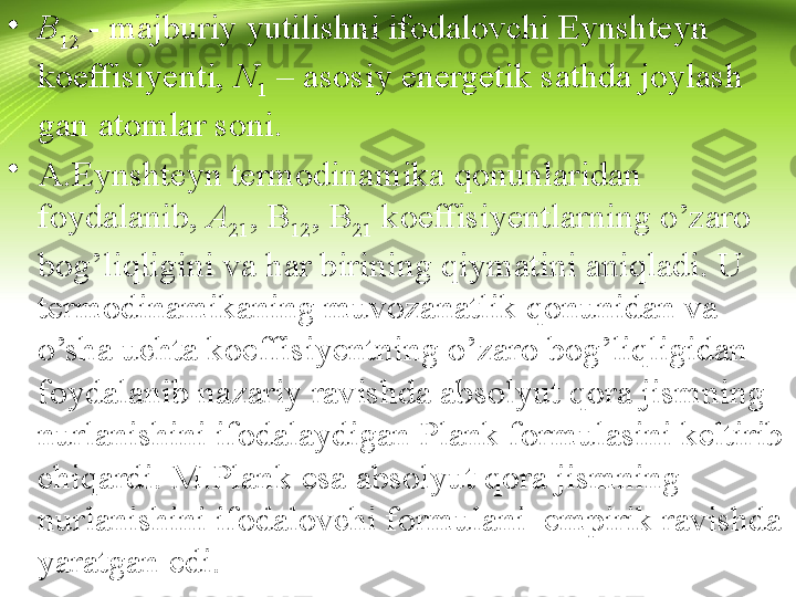 •
B
12  - majburiy yutilishni ifodalovchi Eynshteyn 
koeffisiyenti,  N
1  – asosiy energetik sathda joylash 
gan atomlar soni.
•
A.Eynshteyn termodinamika qonunlaridan 
foydalanib,  A
21 , B
12 , B
21  koeffisiyentlarning o’zaro 
bog’liqligini va har birining qiymatini aniqladi. U 
termodinamikaning muvozanatlik qonunidan va 
o’sha uchta koeffisiyentning o’zaro bog’liqligidan 
foydalanib nazariy ravishda absolyut qora jismning 
nurlanishini ifodalaydigan Plank formulasini keltirib 
chiqardi. M.Plank esa absolyut qora jismning 
nurlanishini ifodalovchi formulani  empirik ravishda 
yaratgan edi. 