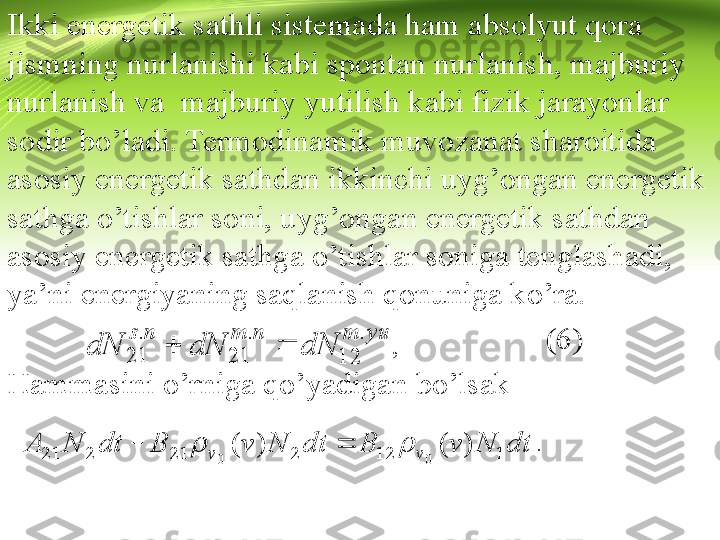 Ikki energetik sathli sistemada ham absolyut qora 
jismning nurlanishi kabi spontan nurlanish, majburiy 
nurlanish va  majburiy yutilish kabi fizik jarayonlar 
sodir bo’ladi. Termodinamik muvozanat sharoitida 
asosiy energetik sathdan ikkinchi uyg’ongan energetik 
sathga o’tishlar soni, uyg’ongan energetik sathdan 
asosiy energetik sathga o’tishlar soniga tenglashadi, 
ya’ni energiyaning saqlanish qonuniga ko’ra.
                                                                    (6)
Hammasini o’rniga qo’yadigan bo’lsak
                                                                                yu	m	n	m	n	s	
dN	dN	dN	
.	
12	
.	
21	
.	
21			, 	
dt	N	v	B	dt	N	v	B	dt	N	A vv 112221221	)	(	)	(	
0	0	
			 .   