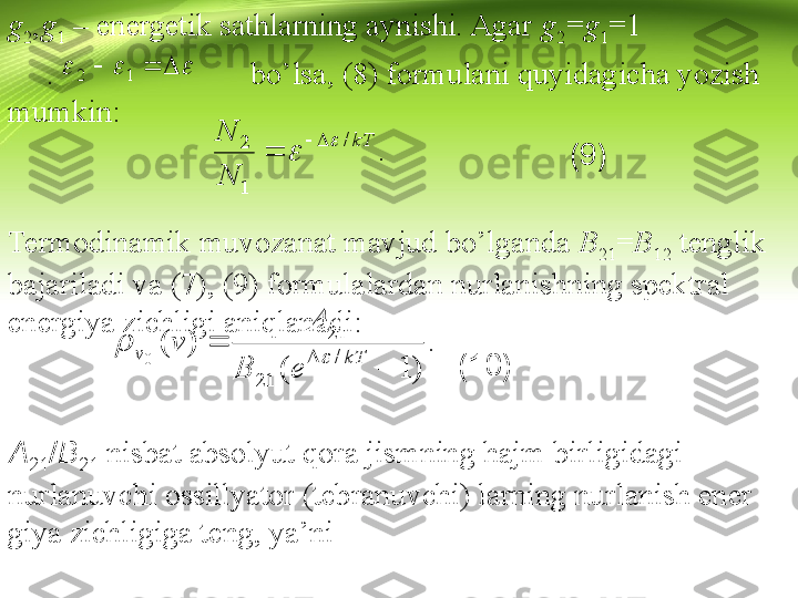 g
2 , g
1  – energetik sathlarning aynishi. Agar  g
2 = g
1 =1 
       .                         bo’lsa, (8) formulani quyidagicha yozish 
mumkin:
                                                                  (9)
                                        
Termodinamik muvozanat mavjud bo’lganda  B
21 = B
12  tenglik 
bajariladi va (7), (9) formulalardan nurlanishning spektral 
energiya zichligi aniqlanadi:
                                                     (10)
A
21 / B
21   nisbat absolyut qora jismning hajm birligidagi 
nurlanuvchi ossillyator (tebranuvchi) larning nurlanish ener 
giya zichligiga teng, ya’ni :
                                                            	
						1	2    
kT	
N
N/
1 2		
 		.
 	
)	1	(	
)	(	
/	
21	
21
0	
	
	
	kT	v	
e	B	
A	
v	
	
	. 	  